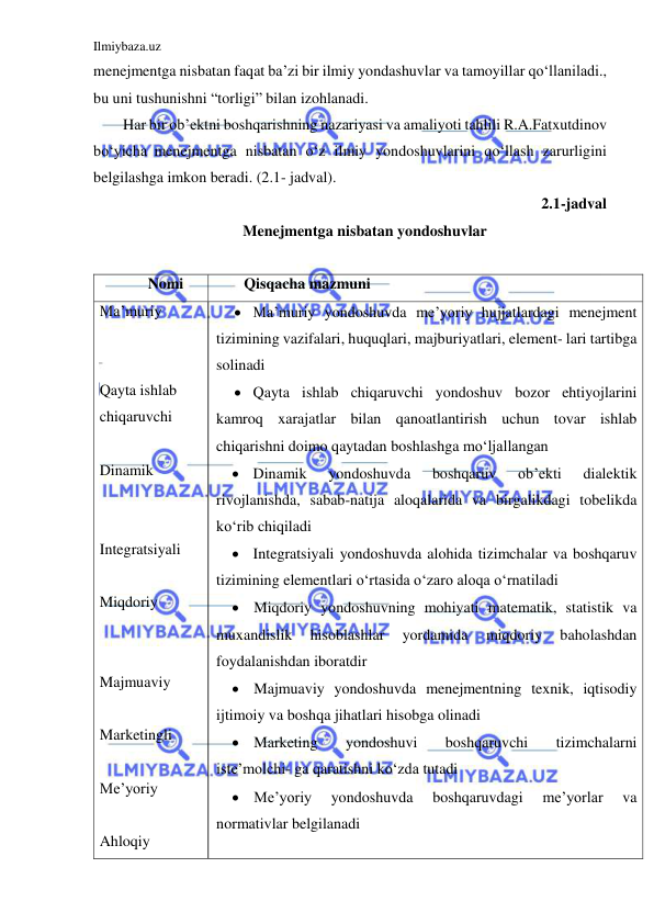 Ilmiybaza.uz 
 
menejmentga nisbatan faqat ba’zi bir ilmiy yondashuvlar va tamoyillar qo‘llaniladi., 
bu uni tushunishni “torligi” bilan izohlanadi. 
Har bir ob’ektni boshqarishning nazariyasi va amaliyoti tahlili R.A.Fatxutdinov 
bo‘yicha menejmentga nisbatan o‘z ilmiy yondoshuvlarini qo‘llash zarurligini 
belgilashga imkon beradi. (2.1- jadval). 
                                           2.1-jadval 
Menejmentga nisbatan yondoshuvlar 
 
Nomi  
Qisqacha mazmuni 
Ma’muriy  
 
 
Qayta ishlab  
chiqaruvchi 
 
Dinamik 
 
 
Integratsiyali 
 
Miqdoriy  
 
 
Majmuaviy  
 
Marketingli  
 
Me’yoriy  
 
Ahloqiy  
 Ma’muriy yondoshuvda me’yoriy hujjatlardagi menejment 
tizimining vazifalari, huquqlari, majburiyatlari, element- lari tartibga 
solinadi 
 Qayta ishlab chiqaruvchi yondoshuv bozor ehtiyojlarini 
kamroq xarajatlar bilan qanoatlantirish uchun tovar ishlab 
chiqarishni doimo qaytadan boshlashga mo‘ljallangan 
 Dinamik 
yondoshuvda 
boshqaruv 
ob’ekti 
dialektik 
rivojlanishda, sabab-natija aloqalarida va birgalikdagi tobelikda 
ko‘rib chiqiladi 
 Integratsiyali yondoshuvda alohida tizimchalar va boshqaruv 
tizimining elementlari o‘rtasida o‘zaro aloqa o‘rnatiladi 
 Miqdoriy yondoshuvning mohiyati matematik, statistik va 
muxandislik 
hisoblashlar 
yordamida 
miqdoriy 
baholashdan 
foydalanishdan iboratdir 
 Majmuaviy yondoshuvda menejmentning texnik, iqtisodiy 
ijtimoiy va boshqa jihatlari hisobga olinadi 
 Marketing 
yondoshuvi 
boshqaruvchi 
tizimchalarni 
iste’molchi- ga qaratishni ko‘zda tutadi 
 Me’yoriy 
yondoshuvda 
boshqaruvdagi 
me’yorlar 
va 
normativlar belgilanadi 
