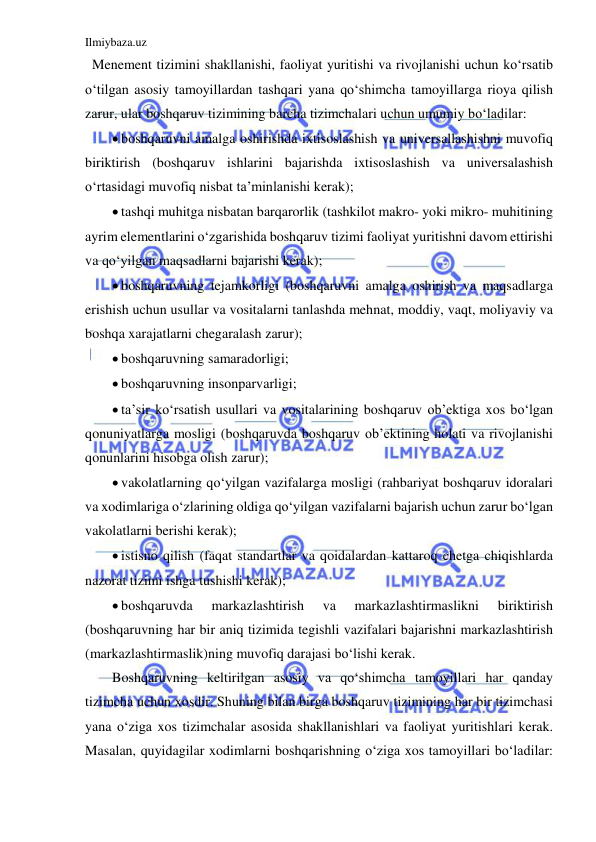 Ilmiybaza.uz 
 
  Menement tizimini shakllanishi, faoliyat yuritishi va rivojlanishi uchun ko‘rsatib 
o‘tilgan asosiy tamoyillardan tashqari yana qo‘shimcha tamoyillarga rioya qilish 
zarur, ular boshqaruv tizimining barcha tizimchalari uchun umumiy bo‘ladilar: 
 boshqaruvni amalga oshirishda ixtisoslashish va universallashishni muvofiq 
biriktirish (boshqaruv ishlarini bajarishda ixtisoslashish va universalashish 
o‘rtasidagi muvofiq nisbat ta’minlanishi kerak); 
 tashqi muhitga nisbatan barqarorlik (tashkilot makro- yoki mikro- muhitining 
ayrim elementlarini o‘zgarishida boshqaruv tizimi faoliyat yuritishni davom ettirishi 
va qo‘yilgan maqsadlarni bajarishi kerak); 
 boshqaruvning tejamkorligi (boshqaruvni amalga oshirish va maqsadlarga 
erishish uchun usullar va vositalarni tanlashda mehnat, moddiy, vaqt, moliyaviy va 
boshqa xarajatlarni chegaralash zarur); 
 boshqaruvning samaradorligi; 
 boshqaruvning insonparvarligi; 
 ta’sir ko‘rsatish usullari va vositalarining boshqaruv ob’ektiga xos bo‘lgan 
qonuniyatlarga mosligi (boshqaruvda boshqaruv ob’ektining holati va rivojlanishi 
qonunlarini hisobga olish zarur); 
 vakolatlarning qo‘yilgan vazifalarga mosligi (rahbariyat boshqaruv idoralari 
va xodimlariga o‘zlarining oldiga qo‘yilgan vazifalarni bajarish uchun zarur bo‘lgan 
vakolatlarni berishi kerak); 
 istisno qilish (faqat standartlar va qoidalardan kattaroq chetga chiqishlarda 
nazorat tizimi ishga tushishi kerak); 
 boshqaruvda 
markazlashtirish 
va 
markazlashtirmaslikni 
biriktirish 
(boshqaruvning har bir aniq tizimida tegishli vazifalari bajarishni markazlashtirish 
(markazlashtirmaslik)ning muvofiq darajasi bo‘lishi kerak. 
Boshqaruvning keltirilgan asosiy va qo‘shimcha tamoyillari har qanday 
tizimcha uchun xosdir. Shuning bilan birga boshqaruv tizimining har bir tizimchasi 
yana o‘ziga xos tizimchalar asosida shakllanishlari va faoliyat yuritishlari kerak. 
Masalan, quyidagilar xodimlarni boshqarishning o‘ziga xos tamoyillari bo‘ladilar: 
