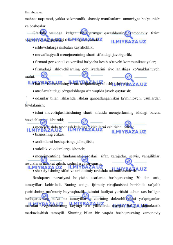 Ilmiybaza.uz 
 
mehnat taqsimoti, yakka xukmronlik, shaxsiy manfaatlarni umumiyga bo‘ysunishi 
va boshqalar.  
G‘arbda vujudga kelgan boshqaruvga qarashlarning zamonaviy tizimi 
boshqaruvning quyidagi tizimlariga suyanadi: 
 ishlovchilarga nisbatan xayrihohlik; 
 muvaffaqiyatli menejmentning sharti sifatidagi javobgarlik; 
 firmani gorizontal va vertikal bo‘yicha kesib o‘tuvchi kommunikatsiyalar; 
 firmadagi ishlovchilarning qobiliyatlarini rivojlanishiga ko‘maklashuvchi 
muhit; 
 har bir ishlovchining firma natijalaridagi ulushli ishtiroki; 
 atrof-muhitdagi o‘zgarishlarga o‘z vaqtida javob qaytarish; 
 odamlar bilan ishlashda ishdan qanoatlanganlikni ta’minlovchi usullardan 
foydalanish; 
 ishni muvofiqlashtirishning sharti sifatida menejerlarning ishdagi barcha 
bosqichlardagi ishtiroki; 
 menejer ishda to‘qnash keladigan kishilarni eshitishni bilish; 
 biznesning etikasi; 
 xodimlarni boshqarishga jalb qilish; 
 xalollik va odamlarga ishonch; 
 menejmentning fundamental asoslari: sifat, xarajatlar, servis, yangiliklar, 
resurslarni nazorat qilish, xodimlarga suyanish; 
 shaxsiy ishning sifati va uni doimiy ravishda takomillashtirish. 
Boshqaruv nazariyasi bo‘yicha asarlarda boshqaruvning 30 dan ortiq 
tamoyillari keltiriladi. Buning ustiga, ijtimoiy rivojlanishni borishida xo‘jalik 
yuritishning ma’muriy buyruqbozlik tizimini faoliyat yuritishi uchun xos bo‘lgan 
boshqaruvning ba’zi bir tamoyillari o‘zlarining dolzarbliklarini yo‘qotganlar, 
masalan o‘zgarishlarning keyingi o‘n yilliklarda mavjud bo‘lgan demokratik 
markazlashish tamoyili. Shuning bilan bir vaqtda boshqaruvning zamonaviy 
