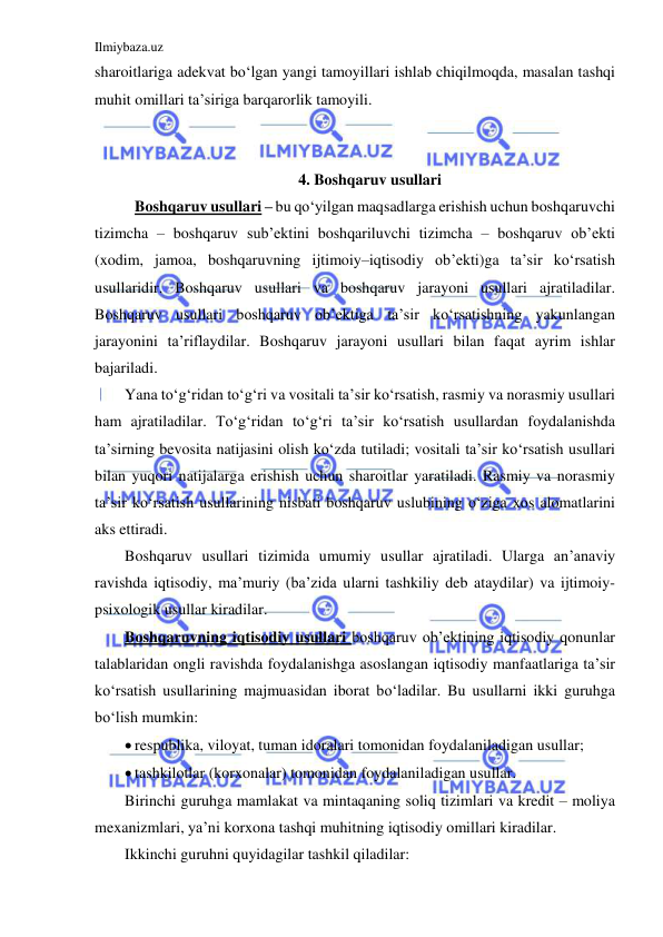 Ilmiybaza.uz 
 
sharoitlariga adekvat bo‘lgan yangi tamoyillari ishlab chiqilmoqda, masalan tashqi 
muhit omillari ta’siriga barqarorlik tamoyili. 
 
 
4. Boshqaruv usullari 
 Boshqaruv usullari – bu qo‘yilgan maqsadlarga erishish uchun boshqaruvchi 
tizimcha – boshqaruv sub’ektini boshqariluvchi tizimcha – boshqaruv ob’ekti 
(xodim, jamoa, boshqaruvning ijtimoiy–iqtisodiy ob’ekti)ga ta’sir ko‘rsatish 
usullaridir. Boshqaruv usullari va boshqaruv jarayoni usullari ajratiladilar. 
Boshqaruv usullari boshqaruv ob’ektiga ta’sir ko‘rsatishning yakunlangan 
jarayonini ta’riflaydilar. Boshqaruv jarayoni usullari bilan faqat ayrim ishlar 
bajariladi. 
Yana to‘g‘ridan to‘g‘ri va vositali ta’sir ko‘rsatish, rasmiy va norasmiy usullari 
ham ajratiladilar. To‘g‘ridan to‘g‘ri ta’sir ko‘rsatish usullardan foydalanishda 
ta’sirning bevosita natijasini olish ko‘zda tutiladi; vositali ta’sir ko‘rsatish usullari 
bilan yuqori natijalarga erishish uchun sharoitlar yaratiladi. Rasmiy va norasmiy 
ta’sir ko‘rsatish usullarining nisbati boshqaruv uslubining o‘ziga xos alomatlarini 
aks ettiradi. 
Boshqaruv usullari tizimida umumiy usullar ajratiladi. Ularga an’anaviy 
ravishda iqtisodiy, ma’muriy (ba’zida ularni tashkiliy deb ataydilar) va ijtimoiy-
psixologik usullar kiradilar. 
Boshqaruvning iqtisodiy usullari boshqaruv ob’ektining iqtisodiy qonunlar 
talablaridan ongli ravishda foydalanishga asoslangan iqtisodiy manfaatlariga ta’sir 
ko‘rsatish usullarining majmuasidan iborat bo‘ladilar. Bu usullarni ikki guruhga 
bo‘lish mumkin: 
 respublika, viloyat, tuman idoralari tomonidan foydalaniladigan usullar; 
 tashkilotlar (korxonalar) tomonidan foydalaniladigan usullar. 
Birinchi guruhga mamlakat va mintaqaning soliq tizimlari va kredit – moliya 
mexanizmlari, ya’ni korxona tashqi muhitning iqtisodiy omillari kiradilar.  
Ikkinchi guruhni quyidagilar tashkil qiladilar: 
