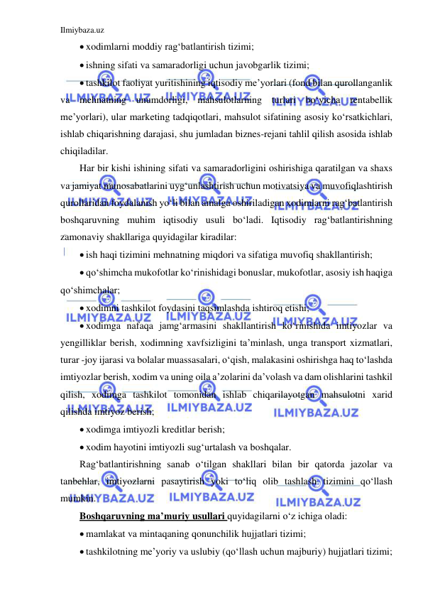 Ilmiybaza.uz 
 
 xodimlarni moddiy rag‘batlantirish tizimi; 
 ishning sifati va samaradorligi uchun javobgarlik tizimi; 
 tashkilot faoliyat yuritishining iqtisodiy me’yorlari (fond bilan qurollanganlik 
va mehnatning unumdorligi, mahsulotlarning turlari bo‘yicha rentabellik 
me’yorlari), ular marketing tadqiqotlari, mahsulot sifatining asosiy ko‘rsatkichlari, 
ishlab chiqarishning darajasi, shu jumladan biznes-rejani tahlil qilish asosida ishlab 
chiqiladilar. 
Har bir kishi ishining sifati va samaradorligini oshirishiga qaratilgan va shaxs 
va jamiyat munosabatlarini uyg‘unlashtirish uchun motivatsiya va muvofiqlashtirish 
qurollaridan foydalanish yo‘li bilan amalga oshiriladigan xodimlarni rag‘batlantirish 
boshqaruvning muhim iqtisodiy usuli bo‘ladi. Iqtisodiy rag‘batlantirishning 
zamonaviy shakllariga quyidagilar kiradilar: 
 ish haqi tizimini mehnatning miqdori va sifatiga muvofiq shakllantirish; 
 qo‘shimcha mukofotlar ko‘rinishidagi bonuslar, mukofotlar, asosiy ish haqiga 
qo‘shimchalar; 
 xodimni tashkilot foydasini taqsimlashda ishtiroq etishi; 
 xodimga nafaqa jamg‘armasini shakllantirish ko‘rinishida imtiyozlar va 
yengilliklar berish, xodimning xavfsizligini ta’minlash, unga transport xizmatlari, 
turar -joy ijarasi va bolalar muassasalari, o‘qish, malakasini oshirishga haq to‘lashda 
imtiyozlar berish, xodim va uning oila a’zolarini da’volash va dam olishlarini tashkil 
qilish, xodimga tashkilot tomonidan ishlab chiqarilayotgan mahsulotni xarid 
qilishda imtiyoz berish; 
 xodimga imtiyozli kreditlar berish; 
 xodim hayotini imtiyozli sug‘urtalash va boshqalar. 
Rag‘batlantirishning sanab o‘tilgan shakllari bilan bir qatorda jazolar va 
tanbehlar, imtiyozlarni pasaytirish yoki to‘liq olib tashlash tizimini qo‘llash 
mumkin. 
Boshqaruvning ma’muriy usullari quyidagilarni o‘z ichiga oladi: 
 mamlakat va mintaqaning qonunchilik hujjatlari tizimi; 
 tashkilotning me’yoriy va uslubiy (qo‘llash uchun majburiy) hujjatlari tizimi; 
