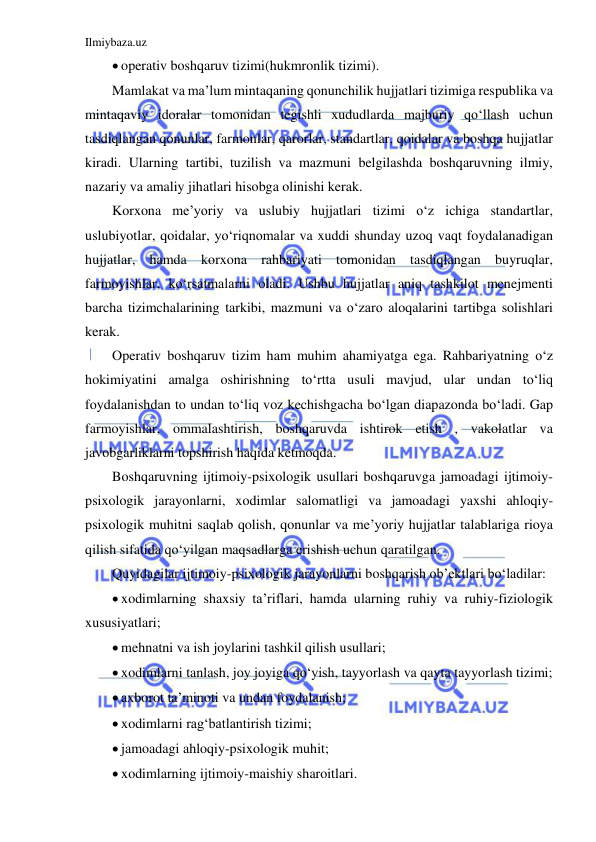 Ilmiybaza.uz 
 
 operativ boshqaruv tizimi(hukmronlik tizimi). 
Mamlakat va ma’lum mintaqaning qonunchilik hujjatlari tizimiga respublika va 
mintaqaviy idoralar tomonidan tegishli xududlarda majburiy qo‘llash uchun 
tasdiqlangan qonunlar, farmonlar, qarorlar, standartlar, qoidalar va boshqa hujjatlar 
kiradi. Ularning tartibi, tuzilish va mazmuni belgilashda boshqaruvning ilmiy, 
nazariy va amaliy jihatlari hisobga olinishi kerak. 
Korxona me’yoriy va uslubiy hujjatlari tizimi o‘z ichiga standartlar, 
uslubiyotlar, qoidalar, yo‘riqnomalar va xuddi shunday uzoq vaqt foydalanadigan 
hujjatlar, hamda korxona rahbariyati tomonidan tasdiqlangan buyruqlar, 
farmoyishlar, ko‘rsatmalarni oladi. Ushbu hujjatlar aniq tashkilot menejmenti 
barcha tizimchalarining tarkibi, mazmuni va o‘zaro aloqalarini tartibga solishlari 
kerak. 
Operativ boshqaruv tizim ham muhim ahamiyatga ega. Rahbariyatning o‘z 
hokimiyatini amalga oshirishning to‘rtta usuli mavjud, ular undan to‘liq 
foydalanishdan to undan to‘liq voz kechishgacha bo‘lgan diapazonda bo‘ladi. Gap 
farmoyishlar, ommalashtirish, boshqaruvda ishtirok etish , vakolatlar va 
javobgarliklarni topshirish haqida ketmoqda. 
Boshqaruvning ijtimoiy-psixologik usullari boshqaruvga jamoadagi ijtimoiy-
psixologik jarayonlarni, xodimlar salomatligi va jamoadagi yaxshi ahloqiy-
psixologik muhitni saqlab qolish, qonunlar va me’yoriy hujjatlar talablariga rioya 
qilish sifatida qo‘yilgan maqsadlarga erishish uchun qaratilgan.  
Quyidagilar ijtimoiy-psixologik jarayonlarni boshqarish ob’ektlari bo‘ladilar: 
 xodimlarning shaxsiy ta’riflari, hamda ularning ruhiy va ruhiy-fiziologik 
xususiyatlari; 
 mehnatni va ish joylarini tashkil qilish usullari; 
 xodimlarni tanlash, joy joyiga qo‘yish, tayyorlash va qayta tayyorlash tizimi; 
 axborot ta’minoti va undan foydalanish; 
 xodimlarni rag‘batlantirish tizimi; 
 jamoadagi ahloqiy-psixologik muhit; 
 xodimlarning ijtimoiy-maishiy sharoitlari. 
