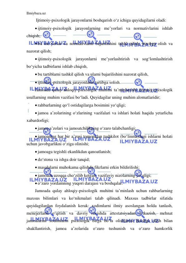 Ilmiybaza.uz 
 
 Ijtimoiy-psixologik jarayonlarni boshqarish o‘z ichiga quyidagilarni oladi: 
 ijtimoiy-psixologik jarayonlarning me’yorlari va normativlarini ishlab 
chiqish; 
 bu me’yorlar va normativlarni bajarilishini tahlil qilish, hisobga olish va 
nazorat qilish; 
 ijtimoiy-psixologik jarayonlarni me’yorlashtirish va sog‘lomlashtirish 
bo‘yicha tadbirlarni ishlab chiqish, 
 bu tartiblarni tashkil qilish va ularni bajarilishini nazorat qilish, 
 ijtimoiy-psixologik jarayonlarni tartibga solish. 
Jamoada qulay ahloqiy-psixologik muhitni ta’minlanishi ijtimoiy-psixologik 
usullarning muhim vazifasi bo‘ladi. Quyidagilar uning muhim alomatlaridir; 
 rahbarlarning qo‘l ostidagilarga bosimini yo‘qligi; 
 jamoa a’zolarining o‘zlarining vazifalari va ishlari holati haqida yetarlicha 
xabardorligi; 
 jamoa a’zolari va jamoatchilikning o‘zaro talabchanligi; 
 jamoaning har bir a’zosi tomonidan tashkilot (bo‘linma)dagi ishlarni holati 
uchun javobgarlikni o‘ziga olinishi; 
 jamoaga tegishli ekanlikdan qanoatlanish; 
 do‘stona va ishga doir tanqid; 
 masalalarni muhokama qilishda fikrlarni erkin bildirilishi; 
 jamoada uzoqqa cho‘zilib ketgan, vazifaviy nizolarning yo‘qligi; 
 o‘zaro yordamning yuqori darajasi va boshqalar. 
Jamoada qulay ahloqiy-psixologik muhitni ta’minlash uchun rahbarlarning 
maxsus bilimlari va ko‘nikmalari talab qilinadi. Maxsus tadbirlar sifatida 
quyidagilardan foydalanish kerak: xodimlarni ilmiy asoslangan holda tanlash, 
menejerlarni o‘qitish va davriy ravishda attestatsiyadan o‘tkazish, mehnat 
jamoalarini xodimlarni psixologik birga bo‘la olishlarini hisobga olish bilan 
shakllantirish, jamoa a’zolarida o‘zaro tushunish va o‘zaro hamkorlik 
