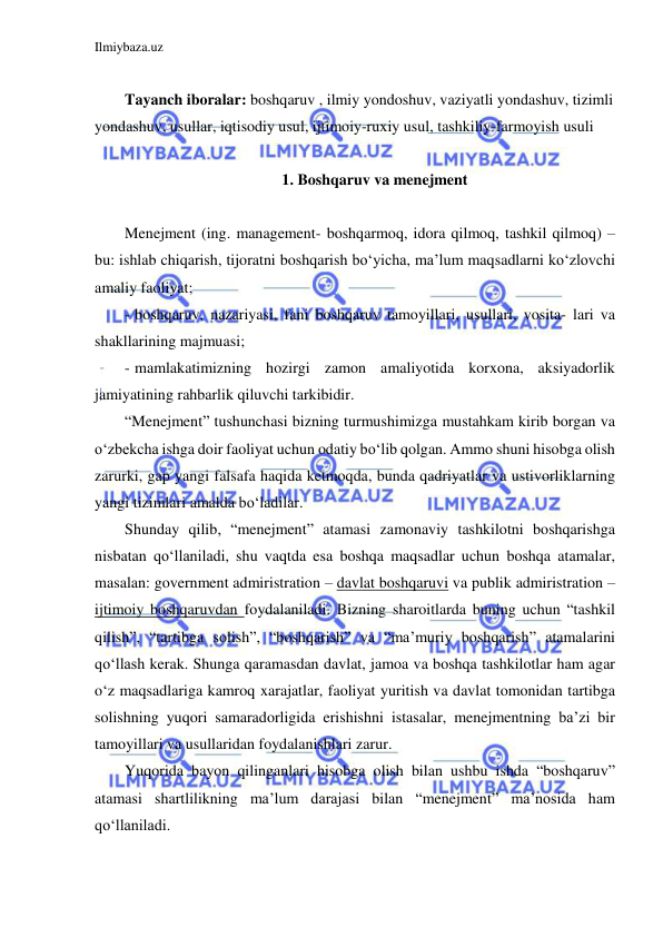 Ilmiybaza.uz 
 
 
Tayanch iboralar: boshqaruv , ilmiy yondoshuv, vaziyatli yondashuv, tizimli 
yondashuv, usullar, iqtisodiy usul, ijtimoiy-ruxiy usul, tashkiliy-farmoyish usuli 
 
 1. Boshqaruv va menejment 
  
Menejment (ing. management- boshqarmoq, idora qilmoq, tashkil qilmoq) – 
bu: ishlab chiqarish, tijoratni boshqarish bo‘yicha, ma’lum maqsadlarni ko‘zlovchi 
amaliy faoliyat; 
- boshqaruv, nazariyasi, fani boshqaruv tamoyillari, usullari, vosita- lari va 
shakllarining majmuasi; 
- mamlakatimizning hozirgi zamon amaliyotida korxona, aksiyadorlik 
jamiyatining rahbarlik qiluvchi tarkibidir. 
“Menejment” tushunchasi bizning turmushimizga mustahkam kirib borgan va 
o‘zbekcha ishga doir faoliyat uchun odatiy bo‘lib qolgan. Ammo shuni hisobga olish 
zarurki, gap yangi falsafa haqida ketmoqda, bunda qadriyatlar va ustivorliklarning 
yangi tizimlari amalda bo‘ladilar. 
Shunday qilib, “menejment” atamasi zamonaviy tashkilotni boshqarishga 
nisbatan qo‘llaniladi, shu vaqtda esa boshqa maqsadlar uchun boshqa atamalar, 
masalan: government admiristration – davlat boshqaruvi va publik admiristration – 
ijtimoiy boshqaruvdan foydalaniladi. Bizning sharoitlarda buning uchun “tashkil 
qilish”, “tartibga solish”, “boshqarish” va “ma’muriy boshqarish” atamalarini 
qo‘llash kerak. Shunga qaramasdan davlat, jamoa va boshqa tashkilotlar ham agar 
o‘z maqsadlariga kamroq xarajatlar, faoliyat yuritish va davlat tomonidan tartibga 
solishning yuqori samaradorligida erishishni istasalar, menejmentning ba’zi bir 
tamoyillari va usullaridan foydalanishlari zarur. 
Yuqorida bayon qilinganlari hisobga olish bilan ushbu ishda “boshqaruv” 
atamasi shartlilikning ma’lum darajasi bilan “menejment” ma’nosida ham 
qo‘llaniladi. 
