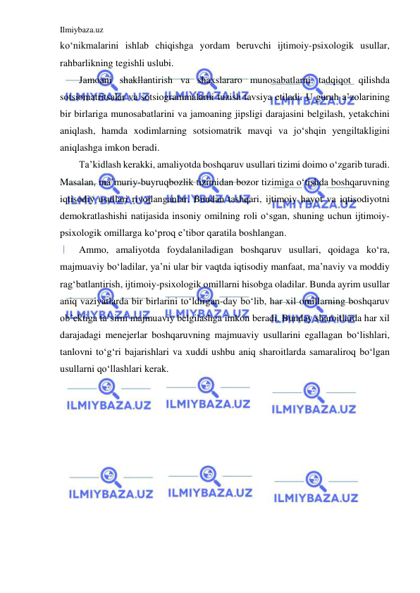 Ilmiybaza.uz 
 
ko‘nikmalarini ishlab chiqishga yordam beruvchi ijtimoiy-psixologik usullar, 
rahbarlikning tegishli uslubi.  
Jamoani shakllantirish va shaxslararo munosabatlarni tadqiqot qilishda 
sotsiomatritsalar va sotsiogrammalarni tuzish tavsiya etiladi. U guruh a’zolarining 
bir birlariga munosabatlarini va jamoaning jipsligi darajasini belgilash, yetakchini 
aniqlash, hamda xodimlarning sotsiomatrik mavqi va jo‘shqin yengiltakligini 
aniqlashga imkon beradi. 
Ta’kidlash kerakki, amaliyotda boshqaruv usullari tizimi doimo o‘zgarib turadi. 
Masalan, ma’muriy-buyruqbozlik tizimidan bozor tizimiga o‘tishda boshqaruvning 
iqtisodiy usullari rivojlanganlar. Bundan tashqari, ijtimoiy hayot va iqtisodiyotni 
demokratlashishi natijasida insoniy omilning roli o‘sgan, shuning uchun ijtimoiy-
psixologik omillarga ko‘proq e’tibor qaratila boshlangan. 
Ammo, amaliyotda foydalaniladigan boshqaruv usullari, qoidaga ko‘ra, 
majmuaviy bo‘ladilar, ya’ni ular bir vaqtda iqtisodiy manfaat, ma’naviy va moddiy 
rag‘batlantirish, ijtimoiy-psixologik omillarni hisobga oladilar. Bunda ayrim usullar 
aniq vaziyatlarda bir birlarini to‘ldirgan-day bo‘lib, har xil omillarning boshqaruv 
ob’ektiga ta’sirni majmuaviy belgilashga imkon beradi. Bunday sharoitlarda har xil 
darajadagi menejerlar boshqaruvning majmuaviy usullarini egallagan bo‘lishlari, 
tanlovni to‘g‘ri bajarishlari va xuddi ushbu aniq sharoitlarda samaraliroq bo‘lgan 
usullarni qo‘llashlari kerak. 
 
