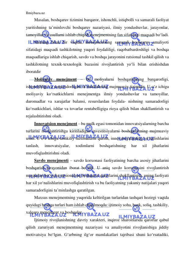 Ilmiybaza.uz 
 
Masalan, boshqaruv tizimini barqaror, ishonchli, istiqbolli va samarali faoliyat 
yuritishning ta’minlovchi boshqaruv nazariyasi, ilmiy yondashuvlar, jarayonlar, 
tamoyillar va usullarni ishlab chiqish menejmentning fan sifatidagi maqsadi bo‘ladi.  
Shuning bilan bir vaqtda, menejmentning samarali boshqaruv amaliyoti 
sifatidagi maqsadi tashkilotning yuqori foydaliligi, raqobatbardoshligi va boshqa 
maqsadlariga ishlab chiqarish, savdo va boshqa jarayonini ratsional tashkil qilish va 
tashkilotning texnik-texnologik bazasini rivojlantirish yo‘li bilan erishishdan 
iboratdir 
Moliyaviy menejment – bu moliyalarni boshqarishning barqarorligi, 
ishonchliligi va samaradorligini ta’minlashning majmuaviy tizimidir. U o‘z ichiga 
moliyaviy ko‘rsatkichlarni menejmentga ilmiy yondashuvlar va tamoyillar, 
daromadlar va xarajatlar balansi, resurslardan foydala- nishning samaradorligi 
ko‘rsatkichlari, ishlar va tovarlar rentabelligiga rioya qilish bilan shakllantirish va 
rejalashtirishni oladi. 
Innovatsion menejment – bu mulk egasi tomonidan innovatsiyalarning barcha 
turlarini rivojlantirishga kiritiladigan investitsiyalarni boshqarishning majmuaviy 
usuli. U o‘z ichiga tashkiliy tuzilmalarni qurish, innovatsiyalarning yo‘nalishlarini 
tanlash, 
innovatsiyalar, 
xodimlarni 
boshqarishning 
har 
xil 
jihatlarini 
muvofiqlashtirishni oladi. 
Savdo menejmenti – savdo korxonasi faoliyatining barcha asosiy jihatlarini 
boshqarish jarayonidan iborat bo‘ladi. U aniq savdo korxonasini rivojlantirish 
masalalari bo‘yicha ratsionalroq boshqaruv qarorlarini shakllantirish, uning faoliyati 
har xil yo‘nalishlarini muvofiqlashtirish va bu faoliyatning yakuniy natijalari yuqori 
samaradorligini ta’minlashga qaratilgan. 
Maxsus menejmentning yuqorida keltirilgan turlaridan tashqari hozirgi vaqtda 
quyidagi boshqa turlari ham ishlab chiqilmoqda: ijtimoiy soha, bank, soliq, tashkiliy, 
xalqaro menejment va boshqalar. 
Ijtimoiy rivojlanishning davriy xarakteri, inqiroz sharoitlarida qarorlar qabul 
qilish zaruriyati menejmentning nazariyasi va amaliyotini rivojlanishiga jiddiy 
motivatsiya bo‘lgan. G‘arbning ilg‘or mamlakatlari tajribasi shuni ko‘rsatadiki, 
