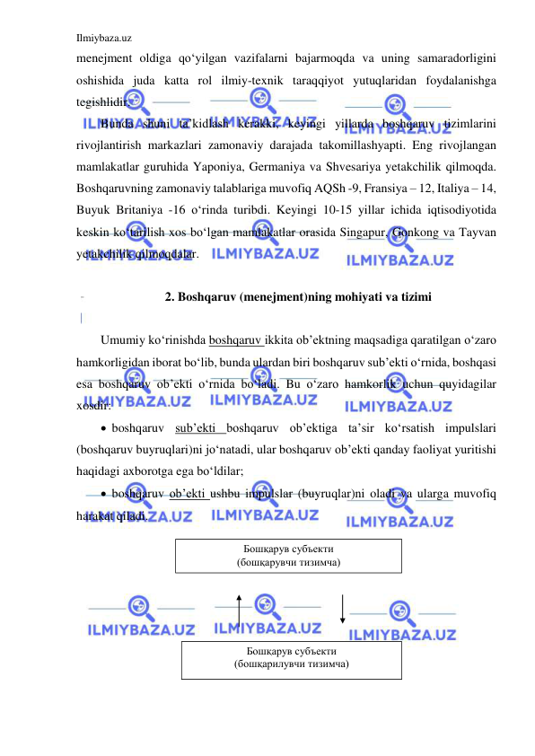 Ilmiybaza.uz 
 
menejment oldiga qo‘yilgan vazifalarni bajarmoqda va uning samaradorligini 
oshishida juda katta rol ilmiy-texnik taraqqiyot yutuqlaridan foydalanishga 
tegishlidir.  
Bunda shuni ta’kidlash kerakki, keyingi yillarda boshqaruv tizimlarini 
rivojlantirish markazlari zamonaviy darajada takomillashyapti. Eng rivojlangan 
mamlakatlar guruhida Yaponiya, Germaniya va Shvesariya yetakchilik qilmoqda. 
Boshqaruvning zamonaviy talablariga muvofiq AQSh -9, Fransiya – 12, Italiya – 14, 
Buyuk Britaniya -16 o‘rinda turibdi. Keyingi 10-15 yillar ichida iqtisodiyotida 
keskin ko‘tarilish xos bo‘lgan mamlakatlar orasida Singapur, Gonkong va Tayvan 
yetakchilik qilmoqdalar. 
 
2. Boshqaruv (menejment)ning mohiyati va tizimi 
 
Umumiy ko‘rinishda boshqaruv ikkita ob’ektning maqsadiga qaratilgan o‘zaro 
hamkorligidan iborat bo‘lib, bunda ulardan biri boshqaruv sub’ekti o‘rnida, boshqasi 
esa boshqaruv ob’ekti o‘rnida bo‘ladi. Bu o‘zaro hamkorlik uchun quyidagilar 
xosdir: 
  boshqaruv sub’ekti boshqaruv ob’ektiga ta’sir ko‘rsatish impulslari 
(boshqaruv buyruqlari)ni jo‘natadi, ular boshqaruv ob’ekti qanday faoliyat yuritishi 
haqidagi axborotga ega bo‘ldilar; 
  boshqaruv ob’ekti ushbu impulslar (buyruqlar)ni oladi va ularga muvofiq 
harakat qiladi. 
 
 
 
 
 
 
 
 
Бошқарув субъекти 
(бошқарувчи тизимча) 
Бошқарув субъекти 
(бошқарилувчи тизимча) 
