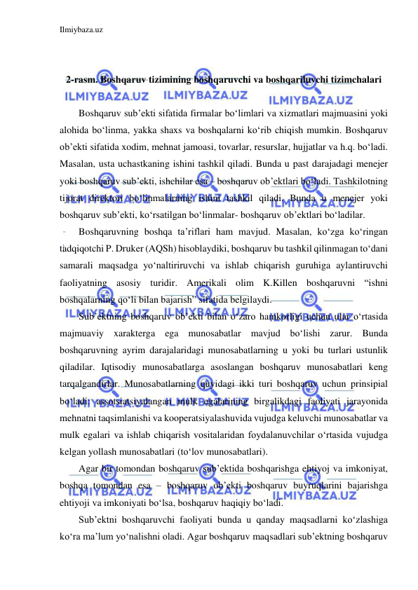 Ilmiybaza.uz 
 
 
 
2-rasm. Boshqaruv tizimining boshqaruvchi va boshqariluvchi tizimchalari 
 
Boshqaruv sub’ekti sifatida firmalar bo‘limlari va xizmatlari majmuasini yoki 
alohida bo‘linma, yakka shaxs va boshqalarni ko‘rib chiqish mumkin. Boshqaruv 
ob’ekti sifatida xodim, mehnat jamoasi, tovarlar, resurslar, hujjatlar va h.q. bo‘ladi. 
Masalan, usta uchastkaning ishini tashkil qiladi. Bunda u past darajadagi menejer 
yoki boshqaruv sub’ekti, ishchilar esa – boshqaruv ob’ektlari bo‘ladi. Tashkilotning 
tijorat direktori bo‘linmalarning ishini tashkil qiladi. Bunda u menejer yoki 
boshqaruv sub’ekti, ko‘rsatilgan bo‘linmalar- boshqaruv ob’ektlari bo‘ladilar. 
Boshqaruvning boshqa ta’riflari ham mavjud. Masalan, ko‘zga ko‘ringan 
tadqiqotchi P. Druker (AQSh) hisoblaydiki, boshqaruv bu tashkil qilinmagan to‘dani 
samarali maqsadga yo‘naltiriruvchi va ishlab chiqarish guruhiga aylantiruvchi 
faoliyatning asosiy turidir. Amerikali olim K.Killen boshqaruvni “ishni 
boshqalarning qo‘li bilan bajarish” sifatida belgilaydi. 
Sub’ektning boshqaruv ob’ekti bilan o‘zaro hamkorligi uchun ular o‘rtasida 
majmuaviy xarakterga ega munosabatlar mavjud bo‘lishi zarur. Bunda 
boshqaruvning ayrim darajalaridagi munosabatlarning u yoki bu turlari ustunlik 
qiladilar. Iqtisodiy munosabatlarga asoslangan boshqaruv munosabatlari keng 
tarqalgandirlar. Munosabatlarning quyidagi ikki turi boshqaruv uchun prinsipial 
bo‘ladi: assotsiatsiyalangan mulk egalarining birgalikdagi faoliyati jarayonida 
mehnatni taqsimlanishi va kooperatsiyalashuvida vujudga keluvchi munosabatlar va 
mulk egalari va ishlab chiqarish vositalaridan foydalanuvchilar o‘rtasida vujudga 
kelgan yollash munosabatlari (to‘lov munosabatlari). 
Agar bir tomondan boshqaruv sub’ektida boshqarishga ehtiyoj va imkoniyat, 
boshqa tomondan esa – boshqaruv ob’ekti boshqaruv buyruqlarini bajarishga 
ehtiyoji va imkoniyati bo‘lsa, boshqaruv haqiqiy bo‘ladi. 
Sub’ektni boshqaruvchi faoliyati bunda u qanday maqsadlarni ko‘zlashiga 
ko‘ra ma’lum yo‘nalishni oladi. Agar boshqaruv maqsadlari sub’ektning boshqaruv 
