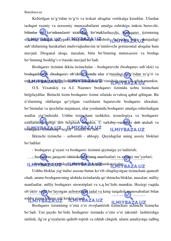 Ilmiybaza.uz 
 
Keltirilgan to‘g‘ridan to‘g‘ri va teskari aloqalar vertikalga kiradilar. Ulardan 
tashqari rasmiy va norasmiy munosabatlarni amalga oshishiga imkon beruvchi, 
bilimlar va ko‘nikmalarni uzatishga ko‘maklashuvchi, boshqaruv tizimining 
o‘zining oldiga qo‘ygan maqsadlariga erishish bo‘yicha bitta darajadagi 
sub’ektlarning harakatlari mufoviqlashuvini ta’minlovchi gorinzontal aloqalar ham 
mavjud. Dioganal aloqa, masalan, bitta bo‘limning mutaxassisi va boshqa 
bo‘limning boshlig‘i o‘rtasida mavjud bo‘ladi. 
Boshqaruv tizimini ikkita tizimchalar – boshqaruvchi (boshqaruv sub’ekti) va 
boshqariluvchi (boshqaruv ob’ekti), hamda ular o‘rtasidagi to‘g‘ridan to‘g‘ri va 
teskari aloqani tashkil qiluvchilarni elementar ko‘rinishida tasavvur qilish mumkin. 
O.S. Vixanskiy va A.I. Naumov boshqaruv tizimida uchta tizimchani 
belgilaydilar. Birinchi tizim boshqaruv tizimi sifatida avvalroq qabul qilingan. Bu 
o‘zlarining oldilariga qo‘yilgan vazifalarni bajaruvchi boshqaruv idoralari, 
bo‘linmalar va ijrochilar majmuasi, ular yordamida boshqaruv amalga oshiriladigan 
usullar yig‘indisidir. Ushbu tizimchani tashkilot, texnologiya va boshqaruv 
usullarining birligi deb belgilash mumkin. U tarkibiy-vazifaviy deb ataladi va 
boshqaruv tizimining “negizi” sifatida bo‘ladi. 
Ikkinchi tizimcha – axborotli - ahloqiy. Quyidagilar uning asosiy bloklari 
bo‘ladilar: 
- boshqaruv g‘oyasi va boshqaruv tizimini qiymatga yo‘naltirish; 
- boshqaruv jarayoni ishtirokchilarining manfaatlari va axloqiy me’yorlari; 
- boshqaruv tizimidagi axborotlar va kommunikatsiyalar. 
Ushbu bloklar yig‘indisi asosan butun ko‘rib chiqilayotgan tizimchani qamrab 
oladi, ammo boshqaruvning alohida tizimlarida qo‘shimcha bloklar, masalan: milliy 
manfaatlar, milliy boshqaruv steorotiplari va x.q bo‘lishi mumkin. Hozirgi vaqtda 
ob’ektiv sodir bo‘layotgan axborotlarni jadal va keng tarqalish munosabatlari bilan 
ushbu tizimchaning roli keskin o‘sadi. 
Boshqaruv tizimining o‘zini o‘zi rivojlantirish tizimchasi uchinchi tizimcha 
bo‘ladi. Uni paydo bo‘lishi boshqaruv tizimida o‘zini o‘zi takomil- lashtirishga 
intilish, ilg‘or g‘oyalarini qidirib topish va ishlab chiqish, ularni amaliyotga tadbiq 
