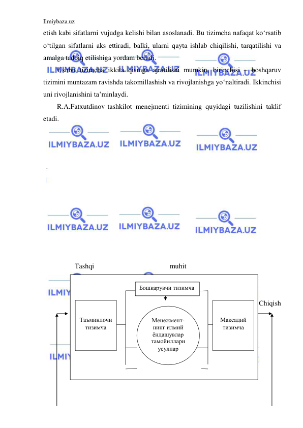 Ilmiybaza.uz 
 
etish kabi sifatlarni vujudga kelishi bilan asoslanadi. Bu tizimcha nafaqat ko‘rsatib 
o‘tilgan sifatlarni aks ettiradi, balki, ularni qayta ishlab chiqilishi, tarqatilishi va 
amalga tadbiq etilishiga yordam beradi. 
Ushbu tizimcha ikkita qismga ajratilishi mumkin, birinchisi – boshqaruv 
tizimini muntazam ravishda takomillashish va rivojlanishga yo‘naltiradi. Ikkinchisi 
uni rivojlanishini ta’minlaydi. 
R.A.Fatxutdinov tashkilot menejmenti tizimining quyidagi tuzilishini taklif 
etadi.             
 
  
 
 
 
 
 
 
 
 
 
          Tashqi   
muhit 
 
         
Kirish                  Chiqish      
 
 
 
 
 
 
 
Менежмент- 
нинг илмий 
ёндашувлар  
тамойиллари
усуллар  
Бошқарувчи тизимча 
 
 
Таъминлочи  
тизимча 
 
 
Мақсадий 
тизимча 

