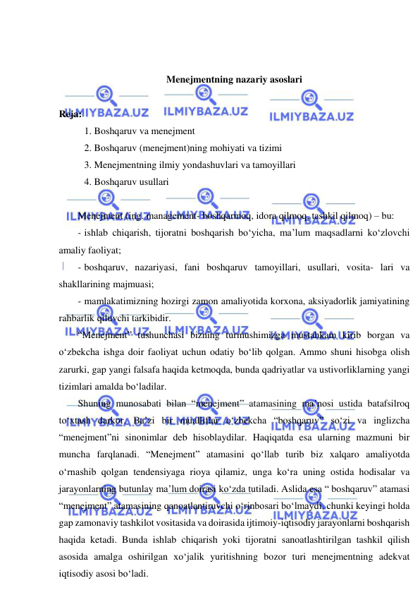  
 
 
 
Menejmentning nazariy asoslari 
 
Reja: 
 1. Boshqaruv va menejment 
 2. Boshqaruv (menejment)ning mohiyati va tizimi 
 3. Menejmentning ilmiy yondashuvlari va tamoyillari 
 4. Boshqaruv usullari 
  
Menejment (ing. management- boshqarmoq, idora qilmoq, tashkil qilmoq) – bu: 
- ishlab chiqarish, tijoratni boshqarish bo‘yicha, ma’lum maqsadlarni ko‘zlovchi 
amaliy faoliyat; 
- boshqaruv, nazariyasi, fani boshqaruv tamoyillari, usullari, vosita- lari va 
shakllarining majmuasi; 
- mamlakatimizning hozirgi zamon amaliyotida korxona, aksiyadorlik jamiyatining 
rahbarlik qiluvchi tarkibidir. 
“Menejment” tushunchasi bizning turmushimizga mustahkam kirib borgan va 
o‘zbekcha ishga doir faoliyat uchun odatiy bo‘lib qolgan. Ammo shuni hisobga olish 
zarurki, gap yangi falsafa haqida ketmoqda, bunda qadriyatlar va ustivorliklarning yangi 
tizimlari amalda bo‘ladilar. 
Shuning munosabati bilan “menejment” atamasining ma’nosi ustida batafsilroq 
to‘xtash darkor. Ba’zi bir mualliflar o‘zbekcha “boshqaruv” so‘zi va inglizcha 
“menejment”ni sinonimlar deb hisoblaydilar. Haqiqatda esa ularning mazmuni bir 
muncha farqlanadi. “Menejment” atamasini qo‘llab turib biz xalqaro amaliyotda 
o‘rnashib qolgan tendensiyaga rioya qilamiz, unga ko‘ra uning ostida hodisalar va 
jarayonlarning butunlay ma’lum doirasi ko‘zda tutiladi. Aslida esa “ boshqaruv” atamasi 
“menejment” atamasining qanoatlantiruvchi o‘rinbosari bo‘lmaydi, chunki keyingi holda 
gap zamonaviy tashkilot vositasida va doirasida ijtimoiy-iqtisodiy jarayonlarni boshqarish 
haqida ketadi. Bunda ishlab chiqarish yoki tijoratni sanoatlashtirilgan tashkil qilish 
asosida amalga oshirilgan xo‘jalik yuritishning bozor turi menejmentning adekvat 
iqtisodiy asosi bo‘ladi. 
