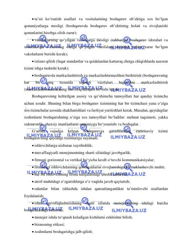  
 
 ta’sir ko‘rsatish usullari va vositalarining boshqaruv ob’ektiga xos bo‘lgan 
qonuniyatlarga mosligi (boshqaruvda boshqaruv ob’ektining holati va rivojlanishi 
qonunlarini hisobga olish zarur); 
 vakolatlarning qo‘yilgan vazifalarga mosligi (rahbariyat boshqaruv idoralari va 
xodimlariga o‘zlarining oldiga qo‘yilgan vazifalarni bajarish uchun zarur bo‘lgan 
vakolatlarni berishi kerak); 
 istisno qilish (faqat standartlar va qoidalardan kattaroq chetga chiqishlarda nazorat 
tizimi ishga tushishi kerak); 
 boshqaruvda markazlashtirish va markazlashtirmaslikni biriktirish (boshqaruvning 
har 
bir 
aniq 
tizimida 
tegishli 
vazifalari 
bajarishni 
markazlashtirish 
(markazlashtirmaslik)ning muvofiq darajasi bo‘lishi kerak. 
Boshqaruvning keltirilgan asosiy va qo‘shimcha tamoyillari har qanday tizimcha 
uchun xosdir. Shuning bilan birga boshqaruv tizimining har bir tizimchasi yana o‘ziga 
xos tizimchalar asosida shakllanishlari va faoliyat yuritishlari kerak. Masalan, quyidagilar 
xodimlarni boshqarishning o‘ziga xos tamoyillari bo‘ladilar: mehnat taqsimoti, yakka 
xukmronlik, shaxsiy manfaatlarni umumiyga bo‘ysunishi va boshqalar.  
G‘arbda 
vujudga 
kelgan 
boshqaruvga 
qarashlarning 
zamonaviy 
tizimi 
boshqaruvning quyidagi tizimlariga suyanadi: 
 ishlovchilarga nisbatan xayrihohlik; 
 muvaffaqiyatli menejmentning sharti sifatidagi javobgarlik; 
 firmani gorizontal va vertikal bo‘yicha kesib o‘tuvchi kommunikatsiyalar; 
 firmadagi ishlovchilarning qobiliyatlarini rivojlanishiga ko‘maklashuvchi muhit; 
 har bir ishlovchining firma natijalaridagi ulushli ishtiroki; 
 atrof-muhitdagi o‘zgarishlarga o‘z vaqtida javob qaytarish; 
 odamlar bilan ishlashda ishdan qanoatlanganlikni ta’minlovchi usullardan 
foydalanish; 
 ishni muvofiqlashtirishning sharti sifatida menejerlarning ishdagi barcha 
bosqichlardagi ishtiroki; 
 menejer ishda to‘qnash keladigan kishilarni eshitishni bilish; 
 biznesning etikasi; 
 xodimlarni boshqarishga jalb qilish; 
