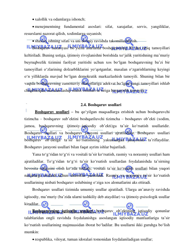  
 
 xalollik va odamlarga ishonch; 
 menejmentning fundamental asoslari: sifat, xarajatlar, servis, yangiliklar, 
resurslarni nazorat qilish, xodimlarga suyanish; 
 shaxsiy ishning sifati va uni doimiy ravishda takomillashtirish. 
Boshqaruv nazariyasi bo‘yicha asarlarda boshqaruvning 30 dan ortiq tamoyillari 
keltiriladi. Buning ustiga, ijtimoiy rivojlanishni borishida xo‘jalik yuritishning ma’muriy 
buyruqbozlik tizimini faoliyat yuritishi uchun xos bo‘lgan boshqaruvning ba’zi bir 
tamoyillari o‘zlarining dolzarbliklarini yo‘qotganlar, masalan o‘zgarishlarning keyingi 
o‘n yilliklarda mavjud bo‘lgan demokratik markazlashish tamoyili. Shuning bilan bir 
vaqtda boshqaruvning zamonaviy sharoitlariga adekvat bo‘lgan yangi tamoyillari ishlab 
chiqilmoqda, masalan tashqi muhit omillari ta’siriga barqarorlik tamoyili. 
 
2.4. Boshqaruv usullari 
 Boshqaruv usullari – bu qo‘yilgan maqsadlarga erishish uchun boshqaruvchi 
tizimcha – boshqaruv sub’ektini boshqariluvchi tizimcha – boshqaruv ob’ekti (xodim, 
jamoa, boshqaruvning ijtimoiy–iqtisodiy ob’ekti)ga ta’sir ko‘rsatish usullaridir. 
Boshqaruv usullari va boshqaruv jarayoni usullari ajratiladilar. Boshqaruv usullari 
boshqaruv ob’ektiga ta’sir ko‘rsatishning yakunlangan jarayonini ta’riflaydilar. 
Boshqaruv jarayoni usullari bilan faqat ayrim ishlar bajariladi. 
Yana to‘g‘ridan to‘g‘ri va vositali ta’sir ko‘rsatish, rasmiy va norasmiy usullari ham 
ajratiladilar. To‘g‘ridan to‘g‘ri ta’sir ko‘rsatish usullardan foydalanishda ta’sirning 
bevosita natijasini olish ko‘zda tutiladi; vositali ta’sir ko‘rsatish usullari bilan yuqori 
natijalarga erishish uchun sharoitlar yaratiladi. Rasmiy va norasmiy ta’sir ko‘rsatish 
usullarining nisbati boshqaruv uslubining o‘ziga xos alomatlarini aks ettiradi. 
Boshqaruv usullari tizimida umumiy usullar ajratiladi. Ularga an’anaviy ravishda 
iqtisodiy, ma’muriy (ba’zida ularni tashkiliy deb ataydilar) va ijtimoiy-psixologik usullar 
kiradilar. 
Boshqaruvning iqtisodiy usullari boshqaruv ob’ektining iqtisodiy qonunlar 
talablaridan ongli ravishda foydalanishga asoslangan iqtisodiy manfaatlariga ta’sir 
ko‘rsatish usullarining majmuasidan iborat bo‘ladilar. Bu usullarni ikki guruhga bo‘lish 
mumkin: 
 respublika, viloyat, tuman idoralari tomonidan foydalaniladigan usullar; 
