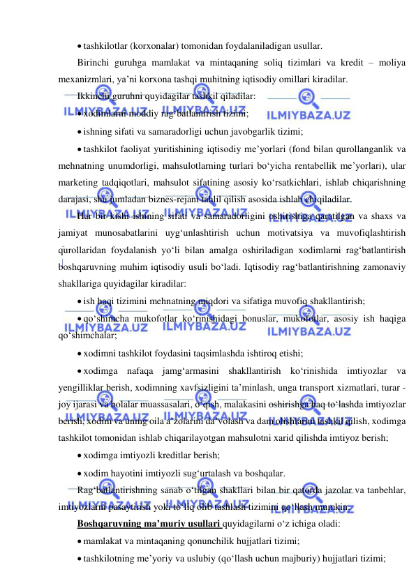  
 
 tashkilotlar (korxonalar) tomonidan foydalaniladigan usullar. 
Birinchi guruhga mamlakat va mintaqaning soliq tizimlari va kredit – moliya 
mexanizmlari, ya’ni korxona tashqi muhitning iqtisodiy omillari kiradilar.  
Ikkinchi guruhni quyidagilar tashkil qiladilar: 
 xodimlarni moddiy rag‘batlantirish tizimi; 
 ishning sifati va samaradorligi uchun javobgarlik tizimi; 
 tashkilot faoliyat yuritishining iqtisodiy me’yorlari (fond bilan qurollanganlik va 
mehnatning unumdorligi, mahsulotlarning turlari bo‘yicha rentabellik me’yorlari), ular 
marketing tadqiqotlari, mahsulot sifatining asosiy ko‘rsatkichlari, ishlab chiqarishning 
darajasi, shu jumladan biznes-rejani tahlil qilish asosida ishlab chiqiladilar. 
Har bir kishi ishining sifati va samaradorligini oshirishiga qaratilgan va shaxs va 
jamiyat munosabatlarini uyg‘unlashtirish uchun motivatsiya va muvofiqlashtirish 
qurollaridan foydalanish yo‘li bilan amalga oshiriladigan xodimlarni rag‘batlantirish 
boshqaruvning muhim iqtisodiy usuli bo‘ladi. Iqtisodiy rag‘batlantirishning zamonaviy 
shakllariga quyidagilar kiradilar: 
 ish haqi tizimini mehnatning miqdori va sifatiga muvofiq shakllantirish; 
 qo‘shimcha mukofotlar ko‘rinishidagi bonuslar, mukofotlar, asosiy ish haqiga 
qo‘shimchalar; 
 xodimni tashkilot foydasini taqsimlashda ishtiroq etishi; 
 xodimga nafaqa jamg‘armasini shakllantirish ko‘rinishida imtiyozlar va 
yengilliklar berish, xodimning xavfsizligini ta’minlash, unga transport xizmatlari, turar -
joy ijarasi va bolalar muassasalari, o‘qish, malakasini oshirishga haq to‘lashda imtiyozlar 
berish, xodim va uning oila a’zolarini da’volash va dam olishlarini tashkil qilish, xodimga 
tashkilot tomonidan ishlab chiqarilayotgan mahsulotni xarid qilishda imtiyoz berish; 
 xodimga imtiyozli kreditlar berish; 
 xodim hayotini imtiyozli sug‘urtalash va boshqalar. 
Rag‘batlantirishning sanab o‘tilgan shakllari bilan bir qatorda jazolar va tanbehlar, 
imtiyozlarni pasaytirish yoki to‘liq olib tashlash tizimini qo‘llash mumkin. 
Boshqaruvning ma’muriy usullari quyidagilarni o‘z ichiga oladi: 
 mamlakat va mintaqaning qonunchilik hujjatlari tizimi; 
 tashkilotning me’yoriy va uslubiy (qo‘llash uchun majburiy) hujjatlari tizimi; 
