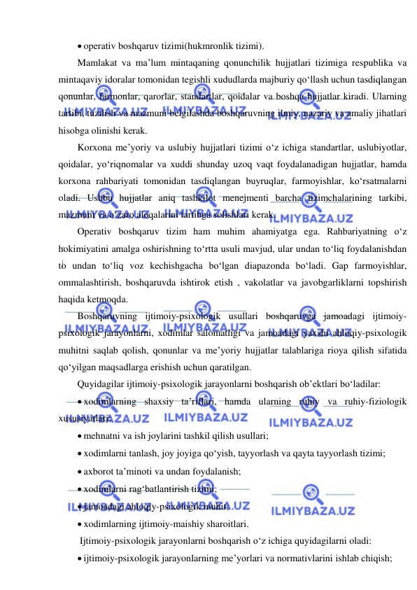  
 
 operativ boshqaruv tizimi(hukmronlik tizimi). 
Mamlakat va ma’lum mintaqaning qonunchilik hujjatlari tizimiga respublika va 
mintaqaviy idoralar tomonidan tegishli xududlarda majburiy qo‘llash uchun tasdiqlangan 
qonunlar, farmonlar, qarorlar, standartlar, qoidalar va boshqa hujjatlar kiradi. Ularning 
tartibi, tuzilish va mazmuni belgilashda boshqaruvning ilmiy, nazariy va amaliy jihatlari 
hisobga olinishi kerak. 
Korxona me’yoriy va uslubiy hujjatlari tizimi o‘z ichiga standartlar, uslubiyotlar, 
qoidalar, yo‘riqnomalar va xuddi shunday uzoq vaqt foydalanadigan hujjatlar, hamda 
korxona rahbariyati tomonidan tasdiqlangan buyruqlar, farmoyishlar, ko‘rsatmalarni 
oladi. Ushbu hujjatlar aniq tashkilot menejmenti barcha tizimchalarining tarkibi, 
mazmuni va o‘zaro aloqalarini tartibga solishlari kerak. 
Operativ boshqaruv tizim ham muhim ahamiyatga ega. Rahbariyatning o‘z 
hokimiyatini amalga oshirishning to‘rtta usuli mavjud, ular undan to‘liq foydalanishdan 
to undan to‘liq voz kechishgacha bo‘lgan diapazonda bo‘ladi. Gap farmoyishlar, 
ommalashtirish, boshqaruvda ishtirok etish , vakolatlar va javobgarliklarni topshirish 
haqida ketmoqda. 
Boshqaruvning ijtimoiy-psixologik usullari boshqaruvga jamoadagi ijtimoiy-
psixologik jarayonlarni, xodimlar salomatligi va jamoadagi yaxshi ahloqiy-psixologik 
muhitni saqlab qolish, qonunlar va me’yoriy hujjatlar talablariga rioya qilish sifatida 
qo‘yilgan maqsadlarga erishish uchun qaratilgan.  
Quyidagilar ijtimoiy-psixologik jarayonlarni boshqarish ob’ektlari bo‘ladilar: 
 xodimlarning shaxsiy ta’riflari, hamda ularning ruhiy va ruhiy-fiziologik 
xususiyatlari; 
 mehnatni va ish joylarini tashkil qilish usullari; 
 xodimlarni tanlash, joy joyiga qo‘yish, tayyorlash va qayta tayyorlash tizimi; 
 axborot ta’minoti va undan foydalanish; 
 xodimlarni rag‘batlantirish tizimi; 
 jamoadagi ahloqiy-psixologik muhit; 
 xodimlarning ijtimoiy-maishiy sharoitlari. 
 Ijtimoiy-psixologik jarayonlarni boshqarish o‘z ichiga quyidagilarni oladi: 
 ijtimoiy-psixologik jarayonlarning me’yorlari va normativlarini ishlab chiqish; 
