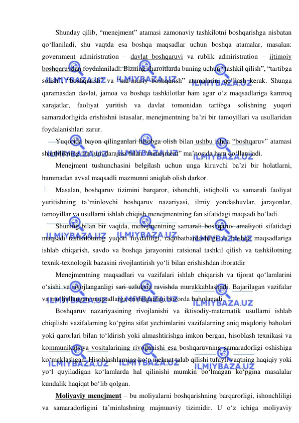  
 
Shunday qilib, “menejment” atamasi zamonaviy tashkilotni boshqarishga nisbatan 
qo‘llaniladi, shu vaqtda esa boshqa maqsadlar uchun boshqa atamalar, masalan: 
government admiristration – davlat boshqaruvi va rublik admiristration – ijtimoiy 
boshqaruvdan foydalaniladi. Bizning sharoitlarda buning uchun “tashkil qilish”, “tartibga 
solish”, “boshqarish” va “ma’muriy boshqarish” atamalarini qo‘llash kerak. Shunga 
qaramasdan davlat, jamoa va boshqa tashkilotlar ham agar o‘z maqsadlariga kamroq 
xarajatlar, faoliyat yuritish va davlat tomonidan tartibga solishning yuqori 
samaradorligida erishishni istasalar, menejmentning ba’zi bir tamoyillari va usullaridan 
foydalanishlari zarur. 
Yuqorida bayon qilinganlari hisobga olish bilan ushbu ishda “boshqaruv” atamasi 
shartlilikning ma’lum darajasi bilan “menejment” ma’nosida ham qo‘llaniladi. 
Menejment tushunchasini belgilash uchun unga kiruvchi ba’zi bir holatlarni, 
hammadan avval maqsadli mazmunni aniqlab olish darkor. 
Masalan, boshqaruv tizimini barqaror, ishonchli, istiqbolli va samarali faoliyat 
yuritishning ta’minlovchi boshqaruv nazariyasi, ilmiy yondashuvlar, jarayonlar, 
tamoyillar va usullarni ishlab chiqish menejmentning fan sifatidagi maqsadi bo‘ladi.  
Shuning bilan bir vaqtda, menejmentning samarali boshqaruv amaliyoti sifatidagi 
maqsadi tashkilotning yuqori foydaliligi, raqobatbardoshligi va boshqa maqsadlariga 
ishlab chiqarish, savdo va boshqa jarayonini ratsional tashkil qilish va tashkilotning 
texnik-texnologik bazasini rivojlantirish yo‘li bilan erishishdan iboratdir 
Menejmentning maqsadlari va vazifalari ishlab chiqarish va tijorat qo‘lamlarini 
o‘sishi va rivojlanganligi sari uzluksiz ravishda murakkablashadi. Bajarilagan vazifalar 
va mo‘ljallangan maqsadlarga erishilganligi bozorda baholanadi. 
Boshqaruv nazariyasining rivojlanishi va iktisodiy-matematik usullarni ishlab 
chiqilishi vazifalarning ko‘pgina sifat yechimlarini vazifalarning aniq miqdoriy baholari 
yoki qarorlari bilan to‘ldirish yoki almashtirishga imkon bergan, hisoblash texnikasi va 
kommunikatsiya vositalarining rivojlanishi esa boshqaruvning samaradorligi oshishiga 
ko‘maklashgan. Hisoblashlarning ko‘p mehnat talab qilishi tufayli vaqtning haqiqiy yoki 
yo‘l quyiladigan ko‘lamlarda hal qilinishi mumkin bo‘lmagan ko‘pgina masalalar 
kundalik haqiqat bo‘lib qolgan. 
Moliyaviy menejment – bu moliyalarni boshqarishning barqarorligi, ishonchliligi 
va samaradorligini ta’minlashning majmuaviy tizimidir. U o‘z ichiga moliyaviy 
