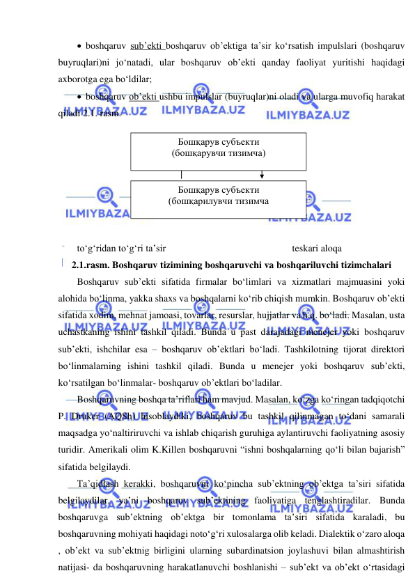  
 
  boshqaruv sub’ekti boshqaruv ob’ektiga ta’sir ko‘rsatish impulslari (boshqaruv 
buyruqlari)ni jo‘natadi, ular boshqaruv ob’ekti qanday faoliyat yuritishi haqidagi 
axborotga ega bo‘ldilar; 
  boshqaruv ob’ekti ushbu impulslar (buyruqlar)ni oladi va ularga muvofiq harakat 
qiladi 2.1. rasm. 
 
 
 
 
 
 
 
to‘g‘ridan to‘g‘ri ta’sir 
 
  
 
 
     teskari aloqa 
2.1.rasm. Boshqaruv tizimining boshqaruvchi va boshqariluvchi tizimchalari 
Boshqaruv sub’ekti sifatida firmalar bo‘limlari va xizmatlari majmuasini yoki 
alohida bo‘linma, yakka shaxs va boshqalarni ko‘rib chiqish mumkin. Boshqaruv ob’ekti 
sifatida xodim, mehnat jamoasi, tovarlar, resurslar, hujjatlar va h.q. bo‘ladi. Masalan, usta 
uchastkaning ishini tashkil qiladi. Bunda u past darajadagi menejer yoki boshqaruv 
sub’ekti, ishchilar esa – boshqaruv ob’ektlari bo‘ladi. Tashkilotning tijorat direktori 
bo‘linmalarning ishini tashkil qiladi. Bunda u menejer yoki boshqaruv sub’ekti, 
ko‘rsatilgan bo‘linmalar- boshqaruv ob’ektlari bo‘ladilar. 
Boshqaruvning boshqa ta’riflari ham mavjud. Masalan, ko‘zga ko‘ringan tadqiqotchi 
P. Druker (AQSh) hisoblaydiki, boshqaruv bu tashkil qilinmagan to‘dani samarali 
maqsadga yo‘naltiriruvchi va ishlab chiqarish guruhiga aylantiruvchi faoliyatning asosiy 
turidir. Amerikali olim K.Killen boshqaruvni “ishni boshqalarning qo‘li bilan bajarish” 
sifatida belgilaydi. 
Ta’qidlash kerakki, boshqaruvni ko‘pincha sub’ektning ob’ektga ta’siri sifatida 
belgilaydilar, ya’ni boshqaruv sub’ektining faoliyatiga tenglashtiradilar. Bunda 
boshqaruvga sub’ektning ob’ektga bir tomonlama ta’siri sifatida karaladi, bu 
boshqaruvning mohiyati haqidagi noto‘g‘ri xulosalarga olib keladi. Dialektik o‘zaro aloqa 
, ob’ekt va sub’ektnig birligini ularning subardinatsion joylashuvi bilan almashtirish 
natijasi- da boshqaruvning harakatlanuvchi boshlanishi – sub’ekt va ob’ekt o‘rtasidagi 
Бошқарув субъекти 
(бошқарувчи тизимча) 
Бошқарув субъекти 
(бошқарилувчи тизимча 
