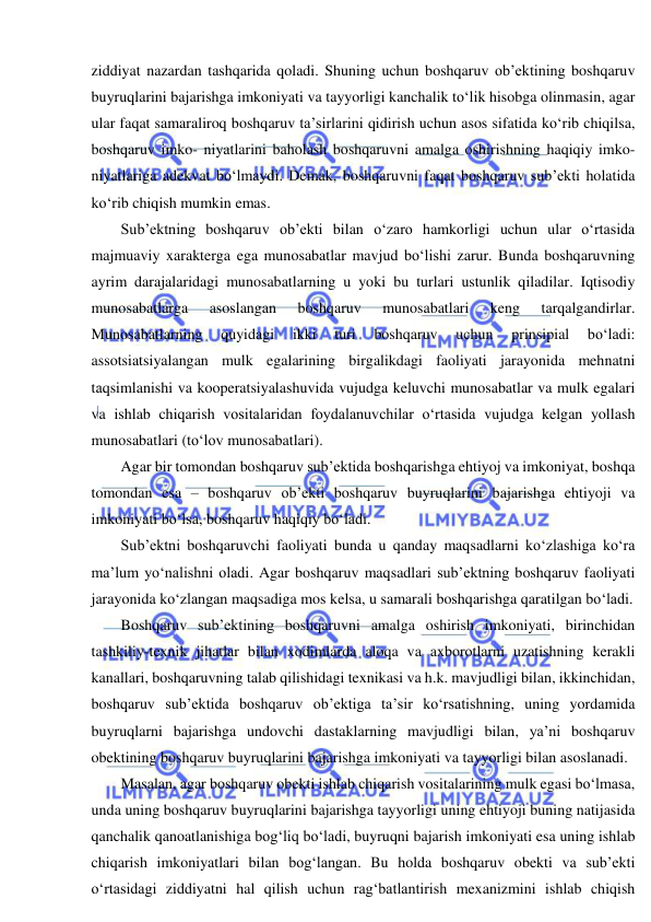  
 
ziddiyat nazardan tashqarida qoladi. Shuning uchun boshqaruv ob’ektining boshqaruv 
buyruqlarini bajarishga imkoniyati va tayyorligi kanchalik to‘lik hisobga olinmasin, agar 
ular faqat samaraliroq boshqaruv ta’sirlarini qidirish uchun asos sifatida ko‘rib chiqilsa, 
boshqaruv imko- niyatlarini baholash boshqaruvni amalga oshirishning haqiqiy imko- 
niyatlariga adekvat bo‘lmaydi. Demak, boshqaruvni faqat boshqaruv sub’ekti holatida 
ko‘rib chiqish mumkin emas. 
Sub’ektning boshqaruv ob’ekti bilan o‘zaro hamkorligi uchun ular o‘rtasida 
majmuaviy xarakterga ega munosabatlar mavjud bo‘lishi zarur. Bunda boshqaruvning 
ayrim darajalaridagi munosabatlarning u yoki bu turlari ustunlik qiladilar. Iqtisodiy 
munosabatlarga 
asoslangan 
boshqaruv 
munosabatlari 
keng 
tarqalgandirlar. 
Munosabatlarning 
quyidagi 
ikki 
turi 
boshqaruv 
uchun 
prinsipial 
bo‘ladi: 
assotsiatsiyalangan mulk egalarining birgalikdagi faoliyati jarayonida mehnatni 
taqsimlanishi va kooperatsiyalashuvida vujudga keluvchi munosabatlar va mulk egalari 
va ishlab chiqarish vositalaridan foydalanuvchilar o‘rtasida vujudga kelgan yollash 
munosabatlari (to‘lov munosabatlari). 
Agar bir tomondan boshqaruv sub’ektida boshqarishga ehtiyoj va imkoniyat, boshqa 
tomondan esa – boshqaruv ob’ekti boshqaruv buyruqlarini bajarishga ehtiyoji va 
imkoniyati bo‘lsa, boshqaruv haqiqiy bo‘ladi. 
Sub’ektni boshqaruvchi faoliyati bunda u qanday maqsadlarni ko‘zlashiga ko‘ra 
ma’lum yo‘nalishni oladi. Agar boshqaruv maqsadlari sub’ektning boshqaruv faoliyati 
jarayonida ko‘zlangan maqsadiga mos kelsa, u samarali boshqarishga qaratilgan bo‘ladi. 
Boshqaruv sub’ektining boshqaruvni amalga oshirish imkoniyati, birinchidan 
tashkiliy-texnik jihatlar bilan xodimlarda aloqa va axborotlarni uzatishning kerakli 
kanallari, boshqaruvning talab qilishidagi texnikasi va h.k. mavjudligi bilan, ikkinchidan, 
boshqaruv sub’ektida boshqaruv ob’ektiga ta’sir ko‘rsatishning, uning yordamida 
buyruqlarni bajarishga undovchi dastaklarning mavjudligi bilan, ya’ni boshqaruv 
obektining boshqaruv buyruqlarini bajarishga imkoniyati va tayyorligi bilan asoslanadi. 
Masalan, agar boshqaruv obekti ishlab chiqarish vositalarining mulk egasi bo‘lmasa, 
unda uning boshqaruv buyruqlarini bajarishga tayyorligi uning ehtiyoji buning natijasida 
qanchalik qanoatlanishiga bog‘liq bo‘ladi, buyruqni bajarish imkoniyati esa uning ishlab 
chiqarish imkoniyatlari bilan bog‘langan. Bu holda boshqaruv obekti va sub’ekti 
o‘rtasidagi ziddiyatni hal qilish uchun rag‘batlantirish mexanizmini ishlab chiqish 
