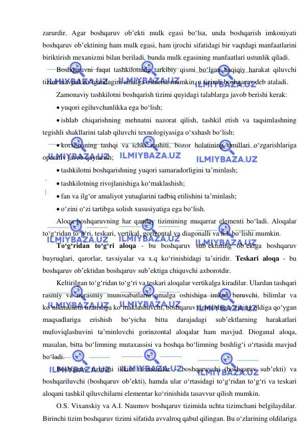  
 
zarurdir. Agar boshqaruv ob’ekti mulk egasi bo‘lsa, unda boshqarish imkoniyati 
boshqaruv ob’ektining ham mulk egasi, ham ijrochi sifatidagi bir vaqtdagi manfaatlarini 
biriktirish mexanizmi bilan beriladi, bunda mulk egasining manfaatlari ustunlik qiladi. 
Boshqaruvni faqat tashkilotning tarkibiy qismi bo‘lgan haqiqiy harakat qiluvchi 
tizim mavjud bo‘lgandagini amalga oshirish mumkin, u tizimli boshqaruv deb ataladi. 
Zamonaviy tashkilotni boshqarish tizimi quyidagi talablarga javob berishi kerak: 
 yuqori egiluvchanlikka ega bo‘lish; 
 ishlab chiqarishning mehnatni nazorat qilish, tashkil etish va taqsimlashning 
tegishli shakllarini talab qiluvchi texnologiyasiga o‘xshash bo‘lish; 
 korxonaning tashqi va ichki muhiti, bozor holatining omillari o‘zgarishlariga 
operativ javob qaytarish; 
 tashkilotni boshqarishning yuqori samaradorligini ta’minlash; 
 tashkilotning rivojlanishiga ko‘maklashish;  
 fan va ilg‘or amaliyot yutuqlarini tadbiq etilishini ta’minlash; 
 o‘zini o‘zi tartibga solish xususiyatiga ega bo‘lish. 
Aloqa boshqaruvning har qanday tizimining muqarrar elementi bo‘ladi. Aloqalar 
to‘g‘ridan to‘g‘ri, teskari, vertikal, gorizontal va diagonalli va h.k bo‘lishi mumkin. 
To‘g‘ridan to‘g‘ri aloqa - bu boshqaruv sub’ektining ob’ektga boshqaruv 
buyruqlari, qarorlar, tavsiyalar va x.q ko‘rinishidagi ta’siridir. Teskari aloqa - bu 
boshqaruv ob’ektidan boshqaruv sub’ektiga chiquvchi axborotdir. 
Keltirilgan to‘g‘ridan to‘g‘ri va teskari aloqalar vertikalga kiradilar. Ulardan tashqari 
rasmiy va norasmiy munosabatlarni amalga oshishiga imkon beruvchi, bilimlar va 
ko‘nikmalarni uzatishga ko‘maklashuvchi, boshqaruv tizimining o‘zining oldiga qo‘ygan 
maqsadlariga 
erishish 
bo‘yicha 
bitta 
darajadagi 
sub’ektlarning 
harakatlari 
mufoviqlashuvini ta’minlovchi gorinzontal aloqalar ham mavjud. Dioganal aloqa, 
masalan, bitta bo‘limning mutaxassisi va boshqa bo‘limning boshlig‘i o‘rtasida mavjud 
bo‘ladi. 
Boshqaruv tizimini ikkita tizimchalar – boshqaruvchi (boshqaruv sub’ekti) va 
boshqariluvchi (boshqaruv ob’ekti), hamda ular o‘rtasidagi to‘g‘ridan to‘g‘ri va teskari 
aloqani tashkil qiluvchilarni elementar ko‘rinishida tasavvur qilish mumkin. 
O.S. Vixanskiy va A.I. Naumov boshqaruv tizimida uchta tizimchani belgilaydilar. 
Birinchi tizim boshqaruv tizimi sifatida avvalroq qabul qilingan. Bu o‘zlarining oldilariga 
