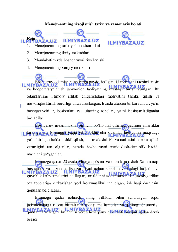  
 
Menejmentning rivojlanish tarixi va zamonaviy holati 
 
Reja: 
1. Menejmentning tarixiy shart-sharoitlari 
2. Menejmentning ilmiy maktablari 
3. Mamlakatimizda boshqaruvni rivojlanishi 
4. Menejmentning xorijiy modellari 
 
Boshqaruv odamlar bilan birga paydo bo‘lgan. U mehnatni taqsimlanishi 
va kooperatsiyalanish jarayonida faoliyatning mustaqil turiga ajralgan. Bu 
odamlarning ijtimoiy ishlab chiqarishdagi faoliyatini tashkil qilish va 
muvofiqlashtirish zarurligi bilan asoslangan. Bunda ulardan birlari rahbar, ya’ni 
boshqaruvchilar, boshqalari esa ularning tobelari, ya’ni boshqariladiganlar 
bo‘ladilar.   
Boshqaruv muammosini birinchi bo‘lib hal qilishga qadimgi misrliklar 
kirishganlar. 6 mingga yaqin yillar oldin ular odamlar faoliyatini maqsadga 
yo‘naltirilgan holda tashkil qilish, uni rejalashtirish va natijasini nazorat qilish 
zarurligini tan olganlar, hamda boshqaruvni markazlash-tirmaslik haqida 
masalani qo‘yganlar. 
Eramizga qadar 20 asrda Misrga qo‘shni Vavilonda podshoh Xammurapi 
boshqaruv va nazorat qilish zaruriyati uchun sopol jadvallardagi hujjatlar va 
guvohlik ko‘rsatmalarini qo‘llagan, amaldor shaxslar tomonidan javob-garlikni 
o‘z tobelariga o‘tkazishga yo‘l ko‘ymaslikni tan olgan, ish haqi darajasini 
qonunan belgilagan. 
Eramizga qadar uchinchi ming yilliklar bilan sanalangan sopol 
jadvalchalarga tijorat bitimlari haqidagi ma’lumotlar va qadimgi Shumeriya 
qonunlari yozilgan, bu ham u yerda boshqaruv amaliyoti mavjudligidan darak 
beradi. 
