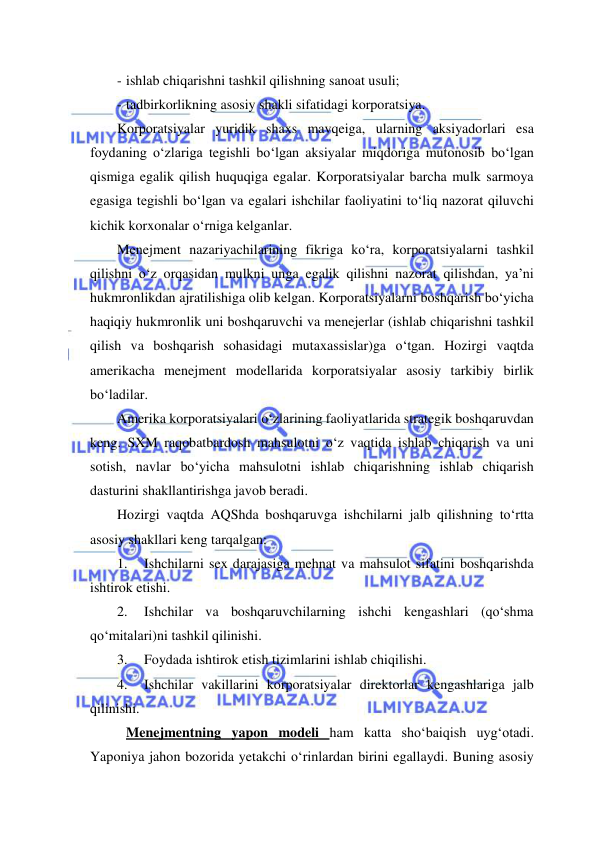  
 
- ishlab chiqarishni tashkil qilishning sanoat usuli; 
- tadbirkorlikning asosiy shakli sifatidagi korporatsiya.  
Korporatsiyalar yuridik shaxs mavqeiga, ularning aksiyadorlari esa 
foydaning o‘zlariga tegishli bo‘lgan aksiyalar miqdoriga mutonosib bo‘lgan 
qismiga egalik qilish huquqiga egalar. Korporatsiyalar barcha mulk sarmoya 
egasiga tegishli bo‘lgan va egalari ishchilar faoliyatini to‘liq nazorat qiluvchi 
kichik korxonalar o‘rniga kelganlar. 
Menejment nazariyachilarining fikriga ko‘ra, korporatsiyalarni tashkil 
qilishni o‘z orqasidan mulkni unga egalik qilishni nazorat qilishdan, ya’ni 
hukmronlikdan ajratilishiga olib kelgan. Korporatsiyalarni boshqarish bo‘yicha 
haqiqiy hukmronlik uni boshqaruvchi va menejerlar (ishlab chiqarishni tashkil 
qilish va boshqarish sohasidagi mutaxassislar)ga o‘tgan. Hozirgi vaqtda 
amerikacha menejment modellarida korporatsiyalar asosiy tarkibiy birlik 
bo‘ladilar. 
Amerika korporatsiyalari o‘zlarining faoliyatlarida strategik boshqaruvdan 
keng. SXM raqobatbardosh mahsulotni o‘z vaqtida ishlab chiqarish va uni 
sotish, navlar bo‘yicha mahsulotni ishlab chiqarishning ishlab chiqarish 
dasturini shakllantirishga javob beradi. 
Hozirgi vaqtda AQShda boshqaruvga ishchilarni jalb qilishning to‘rtta 
asosiy shakllari keng tarqalgan: 
1. 
Ishchilarni sex darajasiga mehnat va mahsulot sifatini boshqarishda 
ishtirok etishi. 
2. 
Ishchilar va boshqaruvchilarning ishchi kengashlari (qo‘shma 
qo‘mitalari)ni tashkil qilinishi. 
3. 
Foydada ishtirok etish tizimlarini ishlab chiqilishi. 
4. 
Ishchilar vakillarini korporatsiyalar direktorlar kengashlariga jalb 
qilinishi. 
 Menejmentning yapon modeli ham katta sho‘baiqish uyg‘otadi. 
Yaponiya jahon bozorida yetakchi o‘rinlardan birini egallaydi. Buning asosiy 
