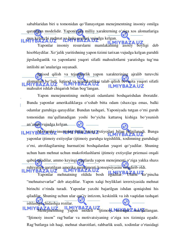  
 
sabablaridan biri u tomonidan qo‘llanayotgan menejmentning insoniy omilga 
qaratilgan modelidir. Yaponiyada milliy xarakterning o‘ziga xos alomatlariga 
mos keluvchi mehnat va hulq usullari vujudga kelgan.  
 Yaponlar insoniy resurslarni mamlakatning asosiy boyligi deb 
hisoblaydilar. Xo‘jalik yuritishning yapon tizimi tarixan vujudga kelgan guruhli 
jipslashganlik va yaponlarni yuqori sifatli mahsulotlarni yaratishga tug‘ma 
intilishi an’analariga suyanadi. 
 Iqtisod qilish va tejamkorlik yapon xarakterining ajralib turuvchi 
alomatlari bo‘ladi. Iqtisod va tejamkorlikni talab qilish bevosita yuqori sifatli 
mahsulot ishlab chiqarish bilan bog‘langan. 
 Yapon menejmentining mohiyati odamlarni boshqarishdan iboratdir. 
Bunda yaponlar amerikaliklarga o‘xshab bitta odam (shaxs)ga emas, balki 
odamlar guruhiga qaraydilar. Bundan tashqari, Yaponiyada tutgan o‘rni guruh 
tomonidan ma’qullanadigan yoshi bo‘yicha kattaroq kishiga bo‘ysunish 
an’anasi vujudga kelgan. 
 Ma’lumki, insonning hulqi uning extiyojlari bilan belgilanadi. Bunga 
yaponlar ijtimoiy extiyojlar (ijtimoiy guruhga tegishlilik, xodimning guruhdagi 
o‘rni, atrofdagilarning hurmati)ni boshqalardan yuqori qo‘yadilar. Shuning 
uchun ham mehnat uchun mukofotlashlarni ijtimoiy extiyojlar prizmasi orqali 
qabul qiladilar, ammo keyingi vaqtlarda yapon menejmenti o‘ziga yakka shaxs 
ruhiyatiga qaratilgan amerika menejmenti konsepsiyasini singdirib oldi. 
 Yaponlar mehnatning oldida bosh egadilar. Ularni ko‘pincha 
“mehnatsevarlar” deb ataydilar. Yapon xalqi boyliklari iererxiyasida mehnat 
birinchi o‘rinda turadi. Yaponlar yaxshi bajarilgan ishdan qoniqishni his 
qiladilar. Shuning uchun ular qat’iy intizom, keskinlik va ish vaqtidan tashqari 
ishlashga chidashga rozilar. 
 Menejmentning yapon modeli “ijtimoiy insonga” mo‘ljallangan. 
“Ijtimoiy inson” rag‘batlar va motivatsiyaning o‘ziga xos tizimiga egadir. 
Rag‘batlarga ish haqi, mehnat sharoitlari, rahbarlik usuli, xodimlar o‘rtasidagi 
