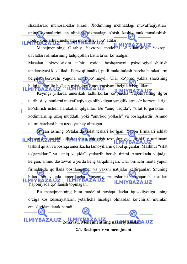  
 
shaxslararo munosabatlar kiradi. Xodimning mehnatdagi muvaffaqiyatlari, 
uning xizmatlarini tan olinishi, xizmatdagi o‘sish, kasbiy mukammalashish, 
ijodiy yondashuv mehnatga motivatsiya bo‘ladilar. 
Menejmentning G‘arbiy Yevropa modelini shakllanishiga Yevropa 
davlatlari olimlarining tadqiqotlari katta ta’sir ko‘rsatgan. 
Masalan, bixeviorizim ta’siri ostida boshqaruvni psixologiyalashtirish 
tendensiyasi kuzatiladi. Faraz qilinadiki, pulli mukofatlash barcha harakatlarni 
belgilab beruvchi yagona omil bo‘lmaydi. Ular ko‘proq yakka shaxsning 
hulqiga bog‘liq bo‘lgan psixiologik motivatsiyani belgilab beradilar. 
Keyingi yillarda amerikali tadbirkorlar ko‘pincha Yaponiyaning ilg‘or 
tajribasi, yaponlarni muvaffaqiyatga olib kelgan yangiliklarni o‘z korxonalariga 
ko‘chirish uchun harakatlar qilganlar. Bu “aniq vaqtda”, “sifat to‘garaklari”, 
xodimlarning uzoq muddatli yoki “umrbod yollash” va boshqalardir. Ammo 
ularni barchasi ham uzoq yashay olmagan. 
O‘tgan asrning o‘rtalarida holat teskari bo‘lgan. Yapon firmalari ishlab 
chiqarishni tashkil qilish, ishlab chiqarish texnologiyasi, tashkiliy tuzilmani 
tashkil qilish va boshqa amerikacha tamoyillarni qabul qilganlar. Mashhur “sifat 
to‘garaklari” va “aniq vaqtida” yetkazib berish tizimi Amerikada vujudga 
kelgan, ammo dastavval u yerda keng tarqalmagan. Ular birinchi marta yapon 
firmalarida qo‘llana boshlanganlar va yaxshi natijalar keltirganlar. Shuning 
bilan bir vaqtda amerikacha “insoniy resurslar”ni boshqarish usullari 
Yaponiyada qo‘llanish topmagan. 
Bu menejmentning bitta modelini boshqa davlat iqtisodiyotiga uning 
o‘ziga xos xususiyatlarini yetarlicha hisobga olmasdan ko‘chirish mumkin 
emasligidan darak beradi. 
 
2-mavzu. Menejmentning nazariy asoslari 
 2.1. Boshqaruv va menejment 
  
