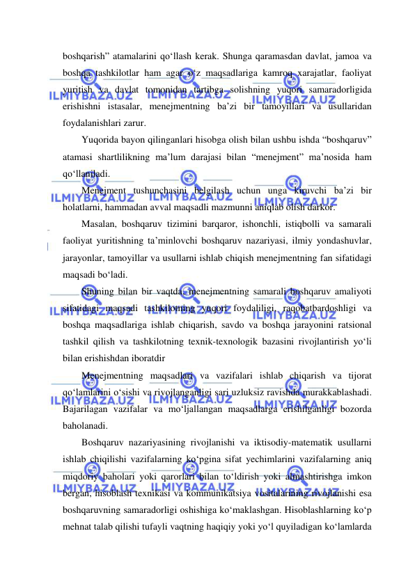  
 
boshqarish” atamalarini qo‘llash kerak. Shunga qaramasdan davlat, jamoa va 
boshqa tashkilotlar ham agar o‘z maqsadlariga kamroq xarajatlar, faoliyat 
yuritish va davlat tomonidan tartibga solishning yuqori samaradorligida 
erishishni istasalar, menejmentning ba’zi bir tamoyillari va usullaridan 
foydalanishlari zarur. 
Yuqorida bayon qilinganlari hisobga olish bilan ushbu ishda “boshqaruv” 
atamasi shartlilikning ma’lum darajasi bilan “menejment” ma’nosida ham 
qo‘llaniladi. 
Menejment tushunchasini belgilash uchun unga kiruvchi ba’zi bir 
holatlarni, hammadan avval maqsadli mazmunni aniqlab olish darkor. 
Masalan, boshqaruv tizimini barqaror, ishonchli, istiqbolli va samarali 
faoliyat yuritishning ta’minlovchi boshqaruv nazariyasi, ilmiy yondashuvlar, 
jarayonlar, tamoyillar va usullarni ishlab chiqish menejmentning fan sifatidagi 
maqsadi bo‘ladi.  
Shuning bilan bir vaqtda, menejmentning samarali boshqaruv amaliyoti 
sifatidagi maqsadi tashkilotning yuqori foydaliligi, raqobatbardoshligi va 
boshqa maqsadlariga ishlab chiqarish, savdo va boshqa jarayonini ratsional 
tashkil qilish va tashkilotning texnik-texnologik bazasini rivojlantirish yo‘li 
bilan erishishdan iboratdir 
Menejmentning maqsadlari va vazifalari ishlab chiqarish va tijorat 
qo‘lamlarini o‘sishi va rivojlanganligi sari uzluksiz ravishda murakkablashadi. 
Bajarilagan vazifalar va mo‘ljallangan maqsadlarga erishilganligi bozorda 
baholanadi. 
Boshqaruv nazariyasining rivojlanishi va iktisodiy-matematik usullarni 
ishlab chiqilishi vazifalarning ko‘pgina sifat yechimlarini vazifalarning aniq 
miqdoriy baholari yoki qarorlari bilan to‘ldirish yoki almashtirishga imkon 
bergan, hisoblash texnikasi va kommunikatsiya vositalarining rivojlanishi esa 
boshqaruvning samaradorligi oshishiga ko‘maklashgan. Hisoblashlarning ko‘p 
mehnat talab qilishi tufayli vaqtning haqiqiy yoki yo‘l quyiladigan ko‘lamlarda 
