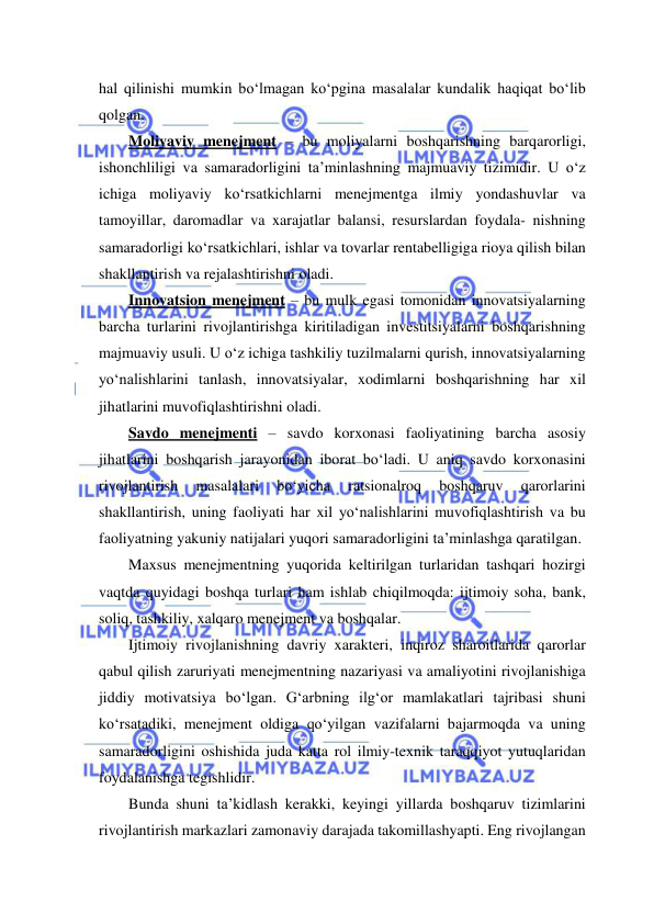  
 
hal qilinishi mumkin bo‘lmagan ko‘pgina masalalar kundalik haqiqat bo‘lib 
qolgan. 
Moliyaviy menejment – bu moliyalarni boshqarishning barqarorligi, 
ishonchliligi va samaradorligini ta’minlashning majmuaviy tizimidir. U o‘z 
ichiga moliyaviy ko‘rsatkichlarni menejmentga ilmiy yondashuvlar va 
tamoyillar, daromadlar va xarajatlar balansi, resurslardan foydala- nishning 
samaradorligi ko‘rsatkichlari, ishlar va tovarlar rentabelligiga rioya qilish bilan 
shakllantirish va rejalashtirishni oladi. 
Innovatsion menejment – bu mulk egasi tomonidan innovatsiyalarning 
barcha turlarini rivojlantirishga kiritiladigan investitsiyalarni boshqarishning 
majmuaviy usuli. U o‘z ichiga tashkiliy tuzilmalarni qurish, innovatsiyalarning 
yo‘nalishlarini tanlash, innovatsiyalar, xodimlarni boshqarishning har xil 
jihatlarini muvofiqlashtirishni oladi. 
Savdo menejmenti – savdo korxonasi faoliyatining barcha asosiy 
jihatlarini boshqarish jarayonidan iborat bo‘ladi. U aniq savdo korxonasini 
rivojlantirish 
masalalari 
bo‘yicha 
ratsionalroq 
boshqaruv 
qarorlarini 
shakllantirish, uning faoliyati har xil yo‘nalishlarini muvofiqlashtirish va bu 
faoliyatning yakuniy natijalari yuqori samaradorligini ta’minlashga qaratilgan. 
Maxsus menejmentning yuqorida keltirilgan turlaridan tashqari hozirgi 
vaqtda quyidagi boshqa turlari ham ishlab chiqilmoqda: ijtimoiy soha, bank, 
soliq, tashkiliy, xalqaro menejment va boshqalar. 
Ijtimoiy rivojlanishning davriy xarakteri, inqiroz sharoitlarida qarorlar 
qabul qilish zaruriyati menejmentning nazariyasi va amaliyotini rivojlanishiga 
jiddiy motivatsiya bo‘lgan. G‘arbning ilg‘or mamlakatlari tajribasi shuni 
ko‘rsatadiki, menejment oldiga qo‘yilgan vazifalarni bajarmoqda va uning 
samaradorligini oshishida juda katta rol ilmiy-texnik taraqqiyot yutuqlaridan 
foydalanishga tegishlidir.  
Bunda shuni ta’kidlash kerakki, keyingi yillarda boshqaruv tizimlarini 
rivojlantirish markazlari zamonaviy darajada takomillashyapti. Eng rivojlangan 
