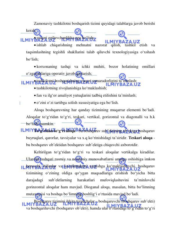  
 
Zamonaviy tashkilotni boshqarish tizimi quyidagi talablarga javob berishi 
kerak: 
 yuqori egiluvchanlikka ega bo‘lish; 
 ishlab chiqarishning mehnatni nazorat qilish, tashkil etish va 
taqsimlashning tegishli shakllarini talab qiluvchi texnologiyasiga o‘xshash 
bo‘lish; 
 korxonaning tashqi va ichki muhiti, bozor holatining omillari 
o‘zgarishlariga operativ javob qaytarish; 
 tashkilotni boshqarishning yuqori samaradorligini ta’minlash; 
 tashkilotning rivojlanishiga ko‘maklashish;  
 fan va ilg‘or amaliyot yutuqlarini tadbiq etilishini ta’minlash; 
 o‘zini o‘zi tartibga solish xususiyatiga ega bo‘lish. 
Aloqa boshqaruvning har qanday tizimining muqarrar elementi bo‘ladi. 
Aloqalar to‘g‘ridan to‘g‘ri, teskari, vertikal, gorizontal va diagonalli va h.k 
bo‘lishi mumkin. 
To‘g‘ridan to‘g‘ri aloqa - bu boshqaruv sub’ektining ob’ektga boshqaruv 
buyruqlari, qarorlar, tavsiyalar va x.q ko‘rinishidagi ta’siridir. Teskari aloqa - 
bu boshqaruv ob’ektidan boshqaruv sub’ektiga chiquvchi axborotdir. 
Keltirilgan to‘g‘ridan to‘g‘ri va teskari aloqalar vertikalga kiradilar. 
Ulardan tashqari rasmiy va norasmiy munosabatlarni amalga oshishiga imkon 
beruvchi, bilimlar va ko‘nikmalarni uzatishga ko‘maklashuvchi, boshqaruv 
tizimining o‘zining oldiga qo‘ygan maqsadlariga erishish bo‘yicha bitta 
darajadagi 
sub’ektlarning 
harakatlari 
mufoviqlashuvini 
ta’minlovchi 
gorinzontal aloqalar ham mavjud. Dioganal aloqa, masalan, bitta bo‘limning 
mutaxassisi va boshqa bo‘limning boshlig‘i o‘rtasida mavjud bo‘ladi. 
Boshqaruv tizimini ikkita tizimchalar – boshqaruvchi (boshqaruv sub’ekti) 
va boshqariluvchi (boshqaruv ob’ekti), hamda ular o‘rtasidagi to‘g‘ridan to‘g‘ri 
