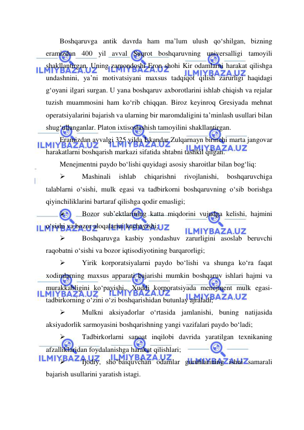  
 
Boshqaruvga antik davrda ham ma’lum ulush qo‘shilgan, bizning 
eramizdan 400 yil avval Suqrot boshqaruvning universalligi tamoyili 
shakllantirgan. Uning zamondoshi Eron shohi Kir odamlarni harakat qilishga 
undashnini, ya’ni motivatsiyani maxsus tadqiqot qilish zarurligi haqidagi 
g‘oyani ilgari surgan. U yana boshqaruv axborotlarini ishlab chiqish va rejalar 
tuzish muammosini ham ko‘rib chiqqan. Biroz keyinroq Gresiyada mehnat 
operatsiyalarini bajarish va ularning bir maromdaligini ta’minlash usullari bilan 
shug‘ullanganlar. Platon ixtisoslashish tamoyilini shakllantirgan. 
Eramizdan avvalgi 325 yilda Iskandar Zulqarnayn birinchi marta jangovar 
harakatlarni boshqarish markazi sifatida shtabni tashkil qilgan.  
Menejmentni paydo bo‘lishi quyidagi asosiy sharoitlar bilan bog‘liq: 
 
Mashinali 
ishlab 
chiqarishni 
rivojlanishi, 
boshqaruvchiga 
talablarni o‘sishi, mulk egasi va tadbirkorni boshqaruvning o‘sib borishga 
qiyinchiliklarini bartaraf qilishga qodir emasligi; 
 
Bozor sub’ektlarining katta miqdorini vujudga kelishi, hajmini 
o‘sishi va bozor aloqalarini kuchayishi; 
 
Boshqaruvga kasbiy yondashuv zarurligini asoslab beruvchi 
raqobatni o‘sishi va bozor iqtisodiyotining barqarorligi; 
 
Yirik korporatsiyalarni paydo bo‘lishi va shunga ko‘ra faqat 
xodimlarning maxsus apparati bajarishi mumkin boshqaruv ishlari hajmi va 
murakkabligini ko‘payishi,. Xuddi korporatsiyada menejment mulk egasi- 
tadbirkorning o‘zini o‘zi boshqarishidan butunlay ajraladi; 
 
Mulkni aksiyadorlar o‘rtasida jamlanishi, buning natijasida 
aksiyadorlik sarmoyasini boshqarishning yangi vazifalari paydo bo‘ladi; 
 
Tadbirkorlarni sanoat inqilobi davrida yaratilgan texnikaning 
afzalliklaridan foydalanishga harakat qilishlari; 
 
Ijodiy, sho‘baiquvchan odamlar guruhlarining ishni samarali 
bajarish usullarini yaratish istagi.  
        
