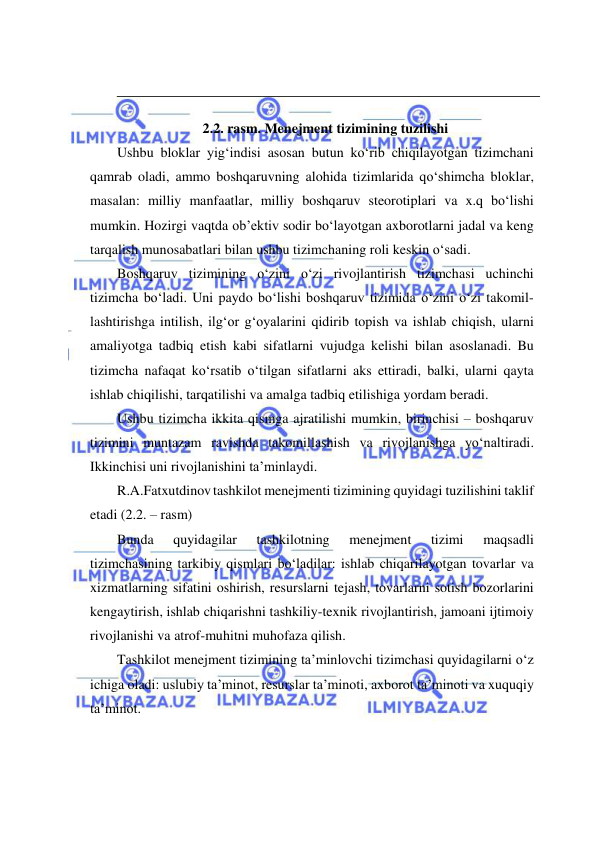  
 
 
 
2.2. rasm. Menejment tizimining tuzilishi 
Ushbu bloklar yig‘indisi asosan butun ko‘rib chiqilayotgan tizimchani 
qamrab oladi, ammo boshqaruvning alohida tizimlarida qo‘shimcha bloklar, 
masalan: milliy manfaatlar, milliy boshqaruv steorotiplari va x.q bo‘lishi 
mumkin. Hozirgi vaqtda ob’ektiv sodir bo‘layotgan axborotlarni jadal va keng 
tarqalish munosabatlari bilan ushbu tizimchaning roli keskin o‘sadi. 
Boshqaruv tizimining o‘zini o‘zi rivojlantirish tizimchasi uchinchi 
tizimcha bo‘ladi. Uni paydo bo‘lishi boshqaruv tizimida o‘zini o‘zi takomil- 
lashtirishga intilish, ilg‘or g‘oyalarini qidirib topish va ishlab chiqish, ularni 
amaliyotga tadbiq etish kabi sifatlarni vujudga kelishi bilan asoslanadi. Bu 
tizimcha nafaqat ko‘rsatib o‘tilgan sifatlarni aks ettiradi, balki, ularni qayta 
ishlab chiqilishi, tarqatilishi va amalga tadbiq etilishiga yordam beradi. 
Ushbu tizimcha ikkita qismga ajratilishi mumkin, birinchisi – boshqaruv 
tizimini muntazam ravishda takomillashish va rivojlanishga yo‘naltiradi. 
Ikkinchisi uni rivojlanishini ta’minlaydi. 
R.A.Fatxutdinov tashkilot menejmenti tizimining quyidagi tuzilishini taklif 
etadi (2.2. – rasm)             
Bunda 
quyidagilar 
tashkilotning 
menejment 
tizimi 
maqsadli 
tizimchasining tarkibiy qismlari bo‘ladilar: ishlab chiqarilayotgan tovarlar va 
xizmatlarning sifatini oshirish, resurslarni tejash, tovarlarni sotish bozorlarini 
kengaytirish, ishlab chiqarishni tashkiliy-texnik rivojlantirish, jamoani ijtimoiy 
rivojlanishi va atrof-muhitni muhofaza qilish. 
Tashkilot menejment tizimining ta’minlovchi tizimchasi quyidagilarni o‘z 
ichiga oladi: uslubiy ta’minot, resurslar ta’minoti, axborot ta’minoti va xuquqiy 
ta’minot. 
