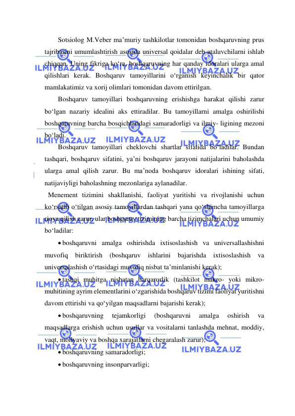  
 
Sotsiolog M.Veber ma’muriy tashkilotlar tomonidan boshqaruvning prus 
tajribasini umumlashtirish asosida universal qoidalar deb ataluvchilarni ishlab 
chiqqan. Uning fikriga ko‘ra, boshqaruvning har qanday idoralari ularga amal 
qilishlari kerak. Boshqaruv tamoyillarini o‘rganish keyinchalik bir qator 
mamlakatimiz va xorij olimlari tomonidan davom ettirilgan. 
Boshqaruv tamoyillari boshqaruvning erishishga harakat qilishi zarur 
bo‘lgan nazariy idealini aks ettiradilar. Bu tamoyillarni amalga oshirilishi 
boshqaruvning barcha bosqichlaridagi samaradorligi va ilmiy- ligining mezoni 
bo‘ladi.  
Boshqaruv tamoyillari cheklovchi shartlar sifatida bo‘ladilar. Bundan 
tashqari, boshqaruv sifatini, ya’ni boshqaruv jarayoni natijalarini baholashda 
ularga amal qilish zarur. Bu ma’noda boshqaruv idoralari ishining sifati, 
natijaviyligi baholashning mezonlariga aylanadilar. 
  Menement tizimini shakllanishi, faoliyat yuritishi va rivojlanishi uchun 
ko‘rsatib o‘tilgan asosiy tamoyillardan tashqari yana qo‘shimcha tamoyillarga 
rioya qilish zarur, ular boshqaruv tizimining barcha tizimchalari uchun umumiy 
bo‘ladilar: 
 boshqaruvni amalga oshirishda ixtisoslashish va universallashishni 
muvofiq biriktirish (boshqaruv ishlarini bajarishda ixtisoslashish va 
universalashish o‘rtasidagi muvofiq nisbat ta’minlanishi kerak); 
 tashqi muhitga nisbatan barqarorlik (tashkilot makro- yoki mikro- 
muhitining ayrim elementlarini o‘zgarishida boshqaruv tizimi faoliyat yuritishni 
davom ettirishi va qo‘yilgan maqsadlarni bajarishi kerak); 
 boshqaruvning 
tejamkorligi 
(boshqaruvni 
amalga 
oshirish 
va 
maqsadlarga erishish uchun usullar va vositalarni tanlashda mehnat, moddiy, 
vaqt, moliyaviy va boshqa xarajatlarni chegaralash zarur); 
 boshqaruvning samaradorligi; 
 boshqaruvning insonparvarligi; 
