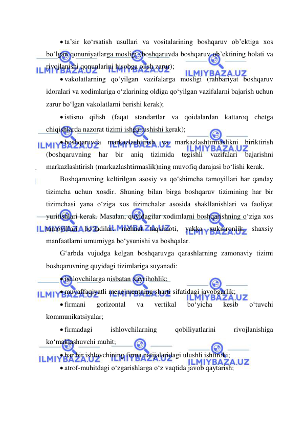  
 
 ta’sir ko‘rsatish usullari va vositalarining boshqaruv ob’ektiga xos 
bo‘lgan qonuniyatlarga mosligi (boshqaruvda boshqaruv ob’ektining holati va 
rivojlanishi qonunlarini hisobga olish zarur); 
 vakolatlarning qo‘yilgan vazifalarga mosligi (rahbariyat boshqaruv 
idoralari va xodimlariga o‘zlarining oldiga qo‘yilgan vazifalarni bajarish uchun 
zarur bo‘lgan vakolatlarni berishi kerak); 
 istisno qilish (faqat standartlar va qoidalardan kattaroq chetga 
chiqishlarda nazorat tizimi ishga tushishi kerak); 
 boshqaruvda markazlashtirish va markazlashtirmaslikni biriktirish 
(boshqaruvning har 
bir 
aniq tizimida tegishli vazifalari bajarishni 
markazlashtirish (markazlashtirmaslik)ning muvofiq darajasi bo‘lishi kerak. 
Boshqaruvning keltirilgan asosiy va qo‘shimcha tamoyillari har qanday 
tizimcha uchun xosdir. Shuning bilan birga boshqaruv tizimining har bir 
tizimchasi yana o‘ziga xos tizimchalar asosida shakllanishlari va faoliyat 
yuritishlari kerak. Masalan, quyidagilar xodimlarni boshqarishning o‘ziga xos 
tamoyillari bo‘ladilar: mehnat taqsimoti, yakka xukmronlik, shaxsiy 
manfaatlarni umumiyga bo‘ysunishi va boshqalar.  
G‘arbda vujudga kelgan boshqaruvga qarashlarning zamonaviy tizimi 
boshqaruvning quyidagi tizimlariga suyanadi: 
 ishlovchilarga nisbatan xayrihohlik; 
 muvaffaqiyatli menejmentning sharti sifatidagi javobgarlik; 
 firmani 
gorizontal 
va 
vertikal 
bo‘yicha 
kesib 
o‘tuvchi 
kommunikatsiyalar; 
 firmadagi 
ishlovchilarning 
qobiliyatlarini 
rivojlanishiga 
ko‘maklashuvchi muhit; 
 har bir ishlovchining firma natijalaridagi ulushli ishtiroki; 
 atrof-muhitdagi o‘zgarishlarga o‘z vaqtida javob qaytarish; 
