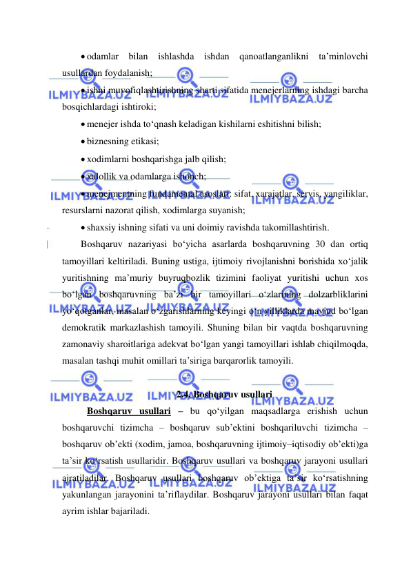  
 
 odamlar bilan ishlashda ishdan qanoatlanganlikni ta’minlovchi 
usullardan foydalanish; 
 ishni muvofiqlashtirishning sharti sifatida menejerlarning ishdagi barcha 
bosqichlardagi ishtiroki; 
 menejer ishda to‘qnash keladigan kishilarni eshitishni bilish; 
 biznesning etikasi; 
 xodimlarni boshqarishga jalb qilish; 
 xalollik va odamlarga ishonch; 
 menejmentning fundamental asoslari: sifat, xarajatlar, servis, yangiliklar, 
resurslarni nazorat qilish, xodimlarga suyanish; 
 shaxsiy ishning sifati va uni doimiy ravishda takomillashtirish. 
Boshqaruv nazariyasi bo‘yicha asarlarda boshqaruvning 30 dan ortiq 
tamoyillari keltiriladi. Buning ustiga, ijtimoiy rivojlanishni borishida xo‘jalik 
yuritishning ma’muriy buyruqbozlik tizimini faoliyat yuritishi uchun xos 
bo‘lgan boshqaruvning ba’zi bir tamoyillari o‘zlarining dolzarbliklarini 
yo‘qotganlar, masalan o‘zgarishlarning keyingi o‘n yilliklarda mavjud bo‘lgan 
demokratik markazlashish tamoyili. Shuning bilan bir vaqtda boshqaruvning 
zamonaviy sharoitlariga adekvat bo‘lgan yangi tamoyillari ishlab chiqilmoqda, 
masalan tashqi muhit omillari ta’siriga barqarorlik tamoyili. 
 
2.4. Boshqaruv usullari 
 Boshqaruv usullari – bu qo‘yilgan maqsadlarga erishish uchun 
boshqaruvchi tizimcha – boshqaruv sub’ektini boshqariluvchi tizimcha – 
boshqaruv ob’ekti (xodim, jamoa, boshqaruvning ijtimoiy–iqtisodiy ob’ekti)ga 
ta’sir ko‘rsatish usullaridir. Boshqaruv usullari va boshqaruv jarayoni usullari 
ajratiladilar. Boshqaruv usullari boshqaruv ob’ektiga ta’sir ko‘rsatishning 
yakunlangan jarayonini ta’riflaydilar. Boshqaruv jarayoni usullari bilan faqat 
ayrim ishlar bajariladi. 
