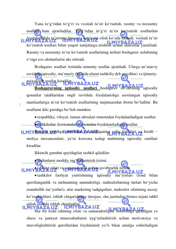  
 
Yana to‘g‘ridan to‘g‘ri va vositali ta’sir ko‘rsatish, rasmiy va norasmiy 
usullari ham ajratiladilar. To‘g‘ridan to‘g‘ri ta’sir ko‘rsatish usullardan 
foydalanishda ta’sirning bevosita natijasini olish ko‘zda tutiladi; vositali ta’sir 
ko‘rsatish usullari bilan yuqori natijalarga erishish uchun sharoitlar yaratiladi. 
Rasmiy va norasmiy ta’sir ko‘rsatish usullarining nisbati boshqaruv uslubining 
o‘ziga xos alomatlarini aks ettiradi. 
Boshqaruv usullari tizimida umumiy usullar ajratiladi. Ularga an’anaviy 
ravishda iqtisodiy, ma’muriy (ba’zida ularni tashkiliy deb ataydilar) va ijtimoiy-
psixologik usullar kiradilar. 
Boshqaruvning iqtisodiy usullari boshqaruv ob’ektining iqtisodiy 
qonunlar talablaridan ongli ravishda foydalanishga asoslangan iqtisodiy 
manfaatlariga ta’sir ko‘rsatish usullarining majmuasidan iborat bo‘ladilar. Bu 
usullarni ikki guruhga bo‘lish mumkin: 
 respublika, viloyat, tuman idoralari tomonidan foydalaniladigan usullar; 
 tashkilotlar (korxonalar) tomonidan foydalaniladigan usullar. 
Birinchi guruhga mamlakat va mintaqaning soliq tizimlari va kredit – 
moliya mexanizmlari, ya’ni korxona tashqi muhitning iqtisodiy omillari 
kiradilar.  
Ikkinchi guruhni quyidagilar tashkil qiladilar: 
 xodimlarni moddiy rag‘batlantirish tizimi; 
 ishning sifati va samaradorligi uchun javobgarlik tizimi; 
 tashkilot faoliyat yuritishining iqtisodiy me’yorlari (fond bilan 
qurollanganlik va mehnatning unumdorligi, mahsulotlarning turlari bo‘yicha 
rentabellik me’yorlari), ular marketing tadqiqotlari, mahsulot sifatining asosiy 
ko‘rsatkichlari, ishlab chiqarishning darajasi, shu jumladan biznes-rejani tahlil 
qilish asosida ishlab chiqiladilar. 
Har bir kishi ishining sifati va samaradorligini oshirishiga qaratilgan va 
shaxs va jamiyat munosabatlarini uyg‘unlashtirish uchun motivatsiya va 
muvofiqlashtirish qurollaridan foydalanish yo‘li bilan amalga oshiriladigan 
