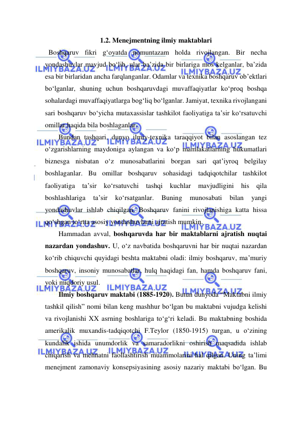  
 
1.2. Menejmentning ilmiy maktablari 
  Boshqaruv fikri g‘oyatda nomuntazam holda rivojlangan. Bir necha 
yondashuvlar mavjud bo‘lib, ular ba’zida bir birlariga mos kelganlar, ba’zida 
esa bir birlaridan ancha farqlanganlar. Odamlar va texnika boshqaruv ob’ektlari 
bo‘lganlar, shuning uchun boshqaruvdagi muvaffaqiyatlar ko‘proq boshqa 
sohalardagi muvaffaqiyatlarga bog‘liq bo‘lganlar. Jamiyat, texnika rivojlangani 
sari boshqaruv bo‘yicha mutaxassislar tashkilot faoliyatiga ta’sir ko‘rsatuvchi 
omillar haqida bila boshlaganlar.  
Bundan tashqari, dunyo ilmiy-texnika taraqqiyot bilan asoslangan tez 
o‘zgarishlarning maydoniga aylangan va ko‘p mamlakatlarning hukumatlari 
biznesga nisbatan o‘z munosabatlarini borgan sari qat’iyroq belgilay 
boshlaganlar. Bu omillar boshqaruv sohasidagi tadqiqotchilar tashkilot 
faoliyatiga ta’sir ko‘rsatuvchi tashqi kuchlar mavjudligini his qila 
boshlashlariga 
ta’sir 
ko‘rsatganlar. 
Buning 
munosabati 
bilan 
yangi 
yondashuvlar ishlab chiqilgan. Boshqaruv fanini rivojlanishiga katta hissa 
qo‘shgan to‘rtta asosiy yondashuvlarni ajratish mumkin. 
Hammadan avval, boshqaruvda har bir maktablarni ajratish nuqtai 
nazardan yondashuv. U, o‘z navbatida boshqaruvni har bir nuqtai nazardan 
ko‘rib chiquvchi quyidagi beshta maktabni oladi: ilmiy boshqaruv, ma’muriy 
boshqaruv, insoniy munosabatlar, hulq haqidagi fan, hamda boshqaruv fani, 
yoki miqdoriy usul. 
Ilmiy boshqaruv maktabi (1885-1920). Butun dunyoda “Maktabni ilmiy 
tashkil qilish” nomi bilan keng mashhur bo‘lgan bu maktabni vujudga kelishi 
va rivojlanishi XX asrning boshlariga to‘g‘ri keladi. Bu maktabning boshida 
amerikalik muxandis-tadqiqotchi F.Teylor (1850-1915) turgan, u o‘zining 
kundalik ishida unumdorlik va samaradorlikni oshirish maqsadida ishlab 
chiqarish va mehnatni faollashtirish muammolarini hal qilgan. Uning ta’limi 
menejment zamonaviy konsepsiyasining asosiy nazariy maktabi bo‘lgan. Bu 
