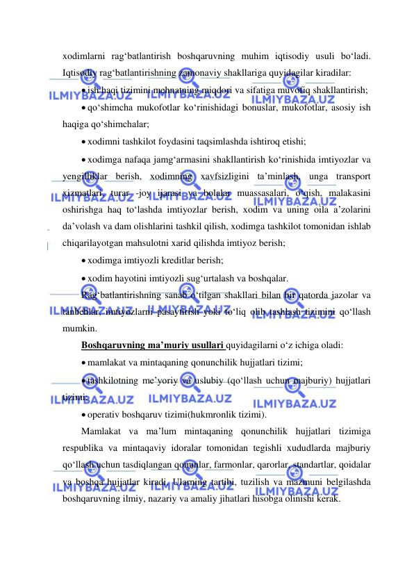  
 
xodimlarni rag‘batlantirish boshqaruvning muhim iqtisodiy usuli bo‘ladi. 
Iqtisodiy rag‘batlantirishning zamonaviy shakllariga quyidagilar kiradilar: 
 ish haqi tizimini mehnatning miqdori va sifatiga muvofiq shakllantirish; 
 qo‘shimcha mukofotlar ko‘rinishidagi bonuslar, mukofotlar, asosiy ish 
haqiga qo‘shimchalar; 
 xodimni tashkilot foydasini taqsimlashda ishtiroq etishi; 
 xodimga nafaqa jamg‘armasini shakllantirish ko‘rinishida imtiyozlar va 
yengilliklar berish, xodimning xavfsizligini ta’minlash, unga transport 
xizmatlari, turar -joy ijarasi va bolalar muassasalari, o‘qish, malakasini 
oshirishga haq to‘lashda imtiyozlar berish, xodim va uning oila a’zolarini 
da’volash va dam olishlarini tashkil qilish, xodimga tashkilot tomonidan ishlab 
chiqarilayotgan mahsulotni xarid qilishda imtiyoz berish; 
 xodimga imtiyozli kreditlar berish; 
 xodim hayotini imtiyozli sug‘urtalash va boshqalar. 
Rag‘batlantirishning sanab o‘tilgan shakllari bilan bir qatorda jazolar va 
tanbehlar, imtiyozlarni pasaytirish yoki to‘liq olib tashlash tizimini qo‘llash 
mumkin. 
Boshqaruvning ma’muriy usullari quyidagilarni o‘z ichiga oladi: 
 mamlakat va mintaqaning qonunchilik hujjatlari tizimi; 
 tashkilotning me’yoriy va uslubiy (qo‘llash uchun majburiy) hujjatlari 
tizimi; 
 operativ boshqaruv tizimi(hukmronlik tizimi). 
Mamlakat va ma’lum mintaqaning qonunchilik hujjatlari tizimiga 
respublika va mintaqaviy idoralar tomonidan tegishli xududlarda majburiy 
qo‘llash uchun tasdiqlangan qonunlar, farmonlar, qarorlar, standartlar, qoidalar 
va boshqa hujjatlar kiradi. Ularning tartibi, tuzilish va mazmuni belgilashda 
boshqaruvning ilmiy, nazariy va amaliy jihatlari hisobga olinishi kerak. 
