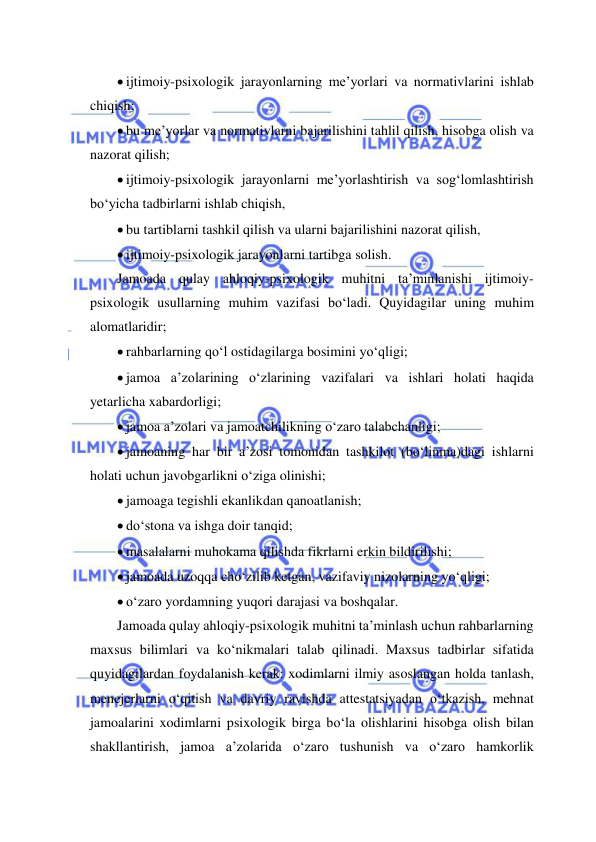  
 
 ijtimoiy-psixologik jarayonlarning me’yorlari va normativlarini ishlab 
chiqish; 
 bu me’yorlar va normativlarni bajarilishini tahlil qilish, hisobga olish va 
nazorat qilish; 
 ijtimoiy-psixologik jarayonlarni me’yorlashtirish va sog‘lomlashtirish 
bo‘yicha tadbirlarni ishlab chiqish, 
 bu tartiblarni tashkil qilish va ularni bajarilishini nazorat qilish, 
 ijtimoiy-psixologik jarayonlarni tartibga solish. 
Jamoada qulay ahloqiy-psixologik muhitni ta’minlanishi ijtimoiy-
psixologik usullarning muhim vazifasi bo‘ladi. Quyidagilar uning muhim 
alomatlaridir; 
 rahbarlarning qo‘l ostidagilarga bosimini yo‘qligi; 
 jamoa a’zolarining o‘zlarining vazifalari va ishlari holati haqida 
yetarlicha xabardorligi; 
 jamoa a’zolari va jamoatchilikning o‘zaro talabchanligi; 
 jamoaning har bir a’zosi tomonidan tashkilot (bo‘linma)dagi ishlarni 
holati uchun javobgarlikni o‘ziga olinishi; 
 jamoaga tegishli ekanlikdan qanoatlanish; 
 do‘stona va ishga doir tanqid; 
 masalalarni muhokama qilishda fikrlarni erkin bildirilishi; 
 jamoada uzoqqa cho‘zilib ketgan, vazifaviy nizolarning yo‘qligi; 
 o‘zaro yordamning yuqori darajasi va boshqalar. 
Jamoada qulay ahloqiy-psixologik muhitni ta’minlash uchun rahbarlarning 
maxsus bilimlari va ko‘nikmalari talab qilinadi. Maxsus tadbirlar sifatida 
quyidagilardan foydalanish kerak: xodimlarni ilmiy asoslangan holda tanlash, 
menejerlarni o‘qitish va davriy ravishda attestatsiyadan o‘tkazish, mehnat 
jamoalarini xodimlarni psixologik birga bo‘la olishlarini hisobga olish bilan 
shakllantirish, jamoa a’zolarida o‘zaro tushunish va o‘zaro hamkorlik 
