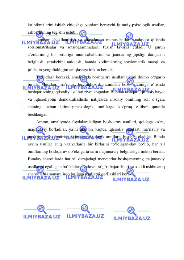  
 
ko‘nikmalarini ishlab chiqishga yordam beruvchi ijtimoiy-psixologik usullar, 
rahbarlikning tegishli uslubi.  
Jamoani shakllantirish va shaxslararo munosabatlarni tadqiqot qilishda 
sotsiomatritsalar va sotsiogrammalarni tuzish tavsiya etiladi. U guruh 
a’zolarining bir birlariga munosabatlarini va jamoaning jipsligi darajasini 
belgilash, yetakchini aniqlash, hamda xodimlarning sotsiomatrik mavqi va 
jo‘shqin yengiltakligini aniqlashga imkon beradi. 
Ta’kidlash kerakki, amaliyotda boshqaruv usullari tizimi doimo o‘zgarib 
turadi. Masalan, ma’muriy-buyruqbozlik tizimidan bozor tizimiga o‘tishda 
boshqaruvning iqtisodiy usullari rivojlanganlar. Bundan tashqari, ijtimoiy hayot 
va iqtisodiyotni demokratlashishi natijasida insoniy omilning roli o‘sgan, 
shuning uchun ijtimoiy-psixologik omillarga ko‘proq e’tibor qaratila 
boshlangan. 
Ammo, amaliyotda foydalaniladigan boshqaruv usullari, qoidaga ko‘ra, 
majmuaviy bo‘ladilar, ya’ni ular bir vaqtda iqtisodiy manfaat, ma’naviy va 
moddiy rag‘batlantirish, ijtimoiy-psixologik omillarni hisobga oladilar. Bunda 
ayrim usullar aniq vaziyatlarda bir birlarini to‘ldirgan-day bo‘lib, har xil 
omillarning boshqaruv ob’ektiga ta’sirni majmuaviy belgilashga imkon beradi. 
Bunday sharoitlarda har xil darajadagi menejerlar boshqaruvning majmuaviy 
usullarini egallagan bo‘lishlari, tanlovni to‘g‘ri bajarishlari va xuddi ushbu aniq 
sharoitlarda samaraliroq bo‘lgan usullarni qo‘llashlari kerak. 
 
 
