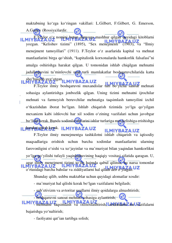  
 
maktabning ko‘zga ko‘ringan vakillari: L.Gilbert, F.Gilbert, G. Emerson, 
A.Gastev (Rossiya)lardir. 
F.Teylor o‘z nomini butun dunyoga mashhur qilgan quyidagi kitoblarni 
yozgan. “Kelishuv tizimi” (1895), “Sex menejmenti” (1903), va “Ilmiy 
menejment tamoyillari” (1911). F.Teylor o‘z asarlarida kapital va mehnat 
manfaatlarini birga qo‘shish, “kapitalistik korxonalarda hamkorlik falsafasi”ni 
amalga oshirishga harakat qilgan. U tomonidan ishlab chiqilgan mehnatni 
jadallashuvini ta’minlovchi usul turli mamlakatlar boshqaruvchilarida katta 
sho‘baiqish uyg‘otgan. 
F.Teylor ilmiy boshqaruvni muxandislar turi bo‘yicha sanoat mehnati 
sohasiga aylantirishga jonbozlik qilgan. Uning tizimi mehnatni ijrochilar 
mehnati va farmoyish beruvchilar mehnatiga taqsimlash tamoyilini izchil 
o‘tkazishdan iborat bo‘lgan. Ishlab chiqarish tizimida yo‘lga qo‘yilgan 
mexanizm kabi ishlovchi har xil xodim o‘zining vazifalari uchun javobgar 
bo‘lishi kerak. Bunda xodimlar turlarini ishlar turlariga mos kelishiga erishishga 
harakat qilish kerak. 
F.Teylor ilmiy menejmentga tashkilotni ishlab chiqarish va iqtisodiy 
maqsadlariga erishish uchun barcha xodimlar manfaatlarini ularning 
farovonligini o‘sishi va xo‘jayinlar va ma’muriyat bilan yaqindan hamkorlikni 
yo‘lga qo‘yilishi tufayli yaqinlashuvining haqiqiy vositasi sifatida qaragan. U, 
agar ilmiy menejment tizimi to‘liq hajmda qabul qilinsa, bu narsa tomonlar 
o‘rtasidagi barcha bahslar va ziddiyatlarni hal qiladi deb o‘ylagan. 
Shunday qilib, ushbu maktablar uchun quyidagi alomatlar xosdir: 
- ma’muriyat hal qilishi kerak bo‘lgan vazifalarni belgilash; 
- sub’etivizm va avtoritar usullarni ilmiy qoidalarga almashtirish; 
- boshqaruvni sanoat mehnati sohasiga aylantirish; 
- mehnatni taqsimlash va ixtisoslashtirish, xodimlarni tor vazifalarni 
bajarishga yo‘naltirish; 
- faoliyatni qat’ian tartibga solish; 
