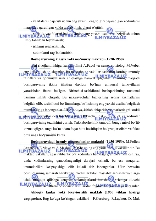  
 
- vazifalarni bajarish uchun eng yaxshi, eng to‘g‘ri bajaradigan xodimlarni 
maqsadga qaratilgan xolda tanlab olish, ularni o‘qitish; 
- xo‘jalik vazifalarini hal qilishning eng yaxshi usullarini belgilash uchun 
ilmiy tahlildan foydalanish; 
- ishlarni rejalashtirish; 
- xodimlarni rag‘batlantirish. 
Boshqaruvning klassik yoki ma’muriy maktabi (1920-1950). 
 Uni rivojlantirishiga fransuz olimi A.Fayol va nemes sotsiologi M.Veber 
eng katta ulush qo‘shganlar. Bu maktabning vakillari tashkilot-larning umumiy 
ta’riflari va qonuniyatlarini aniqlashga harakat qilganlar. Ularning maqsadi 
boshqaruvning ikkita jihatiga daxldor bo‘lgan universal tamoyillarni 
yaratishdan iborat bo‘lgan. Birinchisi-tashkilotni boshqarishning ratsional 
tizimini ishlab chiqish. Bu nazariyachilar biznesning asosiy xizmatlarini 
belgilab olib, tashkilotni bo‘linmalarga bo‘lishning eng yaxshi usulini belgilash 
mumkinligiga ishonganlar. Ular moliya, ishlab chiqarish va marketingni xuddi 
shunday xizmatlar deb hisoblanganlar. Ikkinchi jihat – tashkilot va xodimlar 
boshqaruvining tuzilishini qurish. Yakkaboshchilik tamoyili bunga misol bo‘lib 
xizmat qilgan, unga ko‘ra odam faqat bitta boshliqdan bo‘yruqlar olishi va fakat 
bitta unga bo‘ysunishi kerak. 
Boshqaruvdagi insoniy munosabatlar maktabi (1930-1950). M.Follett 
(Angliya), E.Meyo va A.Maslou (AQSh) uning eng yirik obro‘li vakillaridir. Bu 
maktab vakillari, agar rahbarlik o‘z xodimlari haqidagi g‘amxo‘rlikni oshirsa, 
unda xodimlarning qanoatlanganligi darajasi oshadi, bu esa muqarrar 
unumdorlikni ko‘payishiga olib keladi deb ishonganlar. Ular bevosita 
boshliqlarning samarali harakatlari, xodimlar bilan maslahatlashishlar va ularga 
ishda muloqot qilishga kengroq imkoniyatlarni berishni o‘z ichiga oluvchi 
insoniy munosabatlarni boshqarish usullaridan foydalanishga tavsiya berganlar. 
Ahloqiy fanlar yoki bixevioristik maktab (1950 yildan hozirgi 
vaqtgacha). Eng ko‘zga ko‘ringan vakillari – F.Gersberg, R.Laykert, D. Mak 
