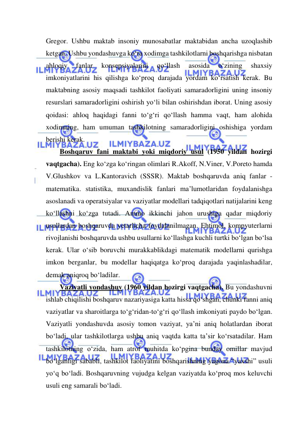  
 
Gregor. Ushbu maktab insoniy munosabatlar maktabidan ancha uzoqlashib 
ketgan. Ushbu yondashuvga ko‘ra xodimga tashkilotlarni boshqarishga nisbatan 
ahloqiy 
fanlar 
konsepsiyalarini 
qo‘llash 
asosida 
o‘zining 
shaxsiy 
imkoniyatlarini his qilishga ko‘proq darajada yordam ko‘rsatish kerak. Bu 
maktabning asosiy maqsadi tashkilot faoliyati samaradorligini uning insoniy 
resurslari samaradorligini oshirish yo‘li bilan oshirishdan iborat. Uning asosiy 
qoidasi: ahloq haqidagi fanni to‘g‘ri qo‘llash hamma vaqt, ham alohida 
xodimning, ham umuman tashkilotning samaradorligini oshishiga yordam 
berishi kerak. 
Boshqaruv fani maktabi yoki miqdoriy usul (1950 yildan hozirgi 
vaqtgacha). Eng ko‘zga ko‘ringan olimlari R.Akoff, N.Viner, V.Poreto hamda 
V.Glushkov va L.Kantoravich (SSSR). Maktab boshqaruvda aniq fanlar - 
matematika. statistika, muxandislik fanlari ma’lumotlaridan foydalanishga 
asoslanadi va operatsiyalar va vaziyatlar modellari tadqiqotlari natijalarini keng 
ko‘llashni ko‘zga tutadi. Ammo ikkinchi jahon urushiga qadar miqdoriy 
usullardan boshqaruvda yetarlicha foydalanilmagan. Ehtimol, kompyuterlarni 
rivojlanishi boshqaruvda ushbu usullarni ko‘llashga kuchli turtki bo‘lgan bo‘lsa 
kerak. Ular o‘sib boruvchi murakkablikdagi matematik modellarni qurishga 
imkon berganlar, bu modellar haqiqatga ko‘proq darajada yaqinlashadilar, 
demak aniqroq bo‘ladilar. 
Vaziyatli yondashuv (1960 yildan hozirgi vaqtgacha). Bu yondashuvni 
ishlab chiqilishi boshqaruv nazariyasiga katta hissa qo‘shgan, chunki fanni aniq 
vaziyatlar va sharoitlarga to‘g‘ridan-to‘g‘ri qo‘llash imkoniyati paydo bo‘lgan. 
Vaziyatli yondashuvda asosiy tomon vaziyat, ya’ni aniq holatlardan iborat 
bo‘ladi, ular tashkilotlarga ushbu aniq vaqtda katta ta’sir ko‘rsatadilar. Ham 
tashkilotning o‘zida, ham atrof muhitda ko‘pgina bunday omillar mavjud 
bo‘lganligi sababli, tashkilot faoliyatini boshqarishning yagona “yaxshi” usuli 
yo‘q bo‘ladi. Boshqaruvning vujudga kelgan vaziyatda ko‘proq mos keluvchi 
usuli eng samarali bo‘ladi. 
