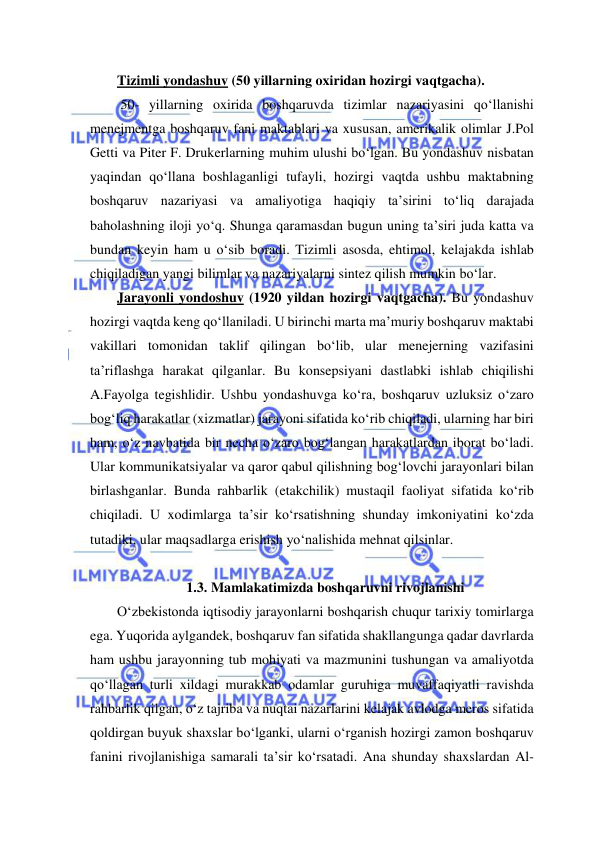  
 
Tizimli yondashuv (50 yillarning oxiridan hozirgi vaqtgacha). 
 50- yillarning oxirida boshqaruvda tizimlar nazariyasini qo‘llanishi 
menejmentga boshqaruv fani maktablari va xususan, amerikalik olimlar J.Pol 
Getti va Piter F. Drukerlarning muhim ulushi bo‘lgan. Bu yondashuv nisbatan 
yaqindan qo‘llana boshlaganligi tufayli, hozirgi vaqtda ushbu maktabning 
boshqaruv nazariyasi va amaliyotiga haqiqiy ta’sirini to‘liq darajada 
baholashning iloji yo‘q. Shunga qaramasdan bugun uning ta’siri juda katta va 
bundan keyin ham u o‘sib boradi. Tizimli asosda, ehtimol, kelajakda ishlab 
chiqiladigan yangi bilimlar va nazariyalarni sintez qilish mumkin bo‘lar. 
Jarayonli yondoshuv (1920 yildan hozirgi vaqtgacha). Bu yondashuv 
hozirgi vaqtda keng qo‘llaniladi. U birinchi marta ma’muriy boshqaruv maktabi 
vakillari tomonidan taklif qilingan bo‘lib, ular menejerning vazifasini 
ta’riflashga harakat qilganlar. Bu konsepsiyani dastlabki ishlab chiqilishi 
A.Fayolga tegishlidir. Ushbu yondashuvga ko‘ra, boshqaruv uzluksiz o‘zaro 
bog‘liq harakatlar (xizmatlar) jarayoni sifatida ko‘rib chiqiladi, ularning har biri 
ham, o‘z navbatida bir necha o‘zaro bog‘langan harakatlardan iborat bo‘ladi. 
Ular kommunikatsiyalar va qaror qabul qilishning bog‘lovchi jarayonlari bilan 
birlashganlar. Bunda rahbarlik (etakchilik) mustaqil faoliyat sifatida ko‘rib 
chiqiladi. U xodimlarga ta’sir ko‘rsatishning shunday imkoniyatini ko‘zda 
tutadiki, ular maqsadlarga erishish yo‘nalishida mehnat qilsinlar.  
 
1.3. Mamlakatimizda boshqaruvni rivojlanishi 
O‘zbekistonda iqtisodiy jarayonlarni boshqarish chuqur tarixiy tomirlarga 
ega. Yuqorida aylgandek, boshqaruv fan sifatida shakllangunga qadar davrlarda 
ham ushbu jarayonning tub mohiyati va mazmunini tushungan va amaliyotda 
qo‘llagan turli xildagi murakkab odamlar guruhiga muvaffaqiyatli ravishda 
rahbarlik qilgan, o‘z tajriba va nuqtai nazarlarini kelajak avlodga meros sifatida 
qoldirgan buyuk shaxslar bo‘lganki, ularni o‘rganish hozirgi zamon boshqaruv 
fanini rivojlanishiga samarali ta’sir ko‘rsatadi. Ana shunday shaxslardan Al- 
