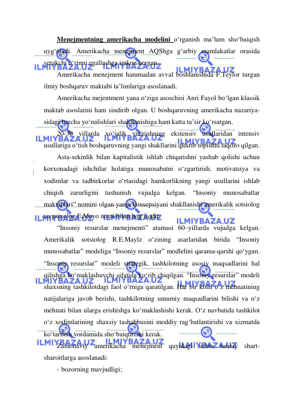  
 
Menejmentning amerikacha modelini o‘rganish ma’lum sho‘baiqish 
uyg‘otadi. Amerikacha menejment AQShga g‘arbiy mamlakatlar orasida 
yetakchi o‘rinni egallashga imkon bergan. 
Amerikacha menejment hammadan avval boshlanishida F.Teylor turgan 
ilmiy boshqaruv maktabi ta’limlariga asoslanadi. 
Amerikacha mejentment yana o‘ziga asoschisi Anri Fayol bo‘lgan klassik 
maktab asoslarini ham sindirib olgan. U boshqaruvning amerikacha nazariya- 
sidagi barcha yo‘nalishlari shakllanishiga ham katta ta’sir ko‘rsatgan. 
20-30 yillarda xo‘jalik yuritishning ekstensiv usullaridan intensiv 
usullariga o‘tish boshqaruvning yangi shakllarini qidirib topishni taqozo qilgan. 
Asta-sekinlik bilan kapitalistik ishlab chiqarishni yashab qolishi uchun 
korxonadagi ishchilar holatiga munosabatni o‘zgartirish, motivatsiya va 
xodimlar va tadbirkorlar o‘rtasidagi hamkorlikning yangi usullarini ishlab 
chiqish zarurligini tushunish vujudga kelgan. “Insoniy munosabatlar 
maktablari” nomini olgan yangi konsepsiyani shakllanishi amerikalik sotsiolog 
va psixolog E.Meyo nomi bilan bog‘liqdir. 
“Insoniy resurslar menejmenti” atamasi 60–yillarda vujudga kelgan. 
Amerikalik sotsiolog R.E.Maylz o‘zining asarlaridan birida “Insoniy 
munosabatlar” modeliga “Insoniy resurslar” modlelini qarama-qarshi qo‘ygan. 
“Insoniy resurslar” modeli strategik, tashkilotning asosiy maqsadlarini hal 
qilishga ko‘maklashuvchi sifatida ko‘rib chiqilgan. “Insoniy resurslar” modeli 
shaxsning tashkilotdagi faol o‘rniga qaratilgan. Har bir kishi o‘z mehnatining 
natijalariga javob berishi, tashkilotning umumiy maqsadlarini bilishi va o‘z 
mehnati bilan ularga erishishga ko‘maklashishi kerak. O‘z navbatida tashkilot 
o‘z xodimlarining shaxsiy tashabbusini moddiy rag‘batlantirishi va xizmatda 
ko‘tarilish yordamida sho‘baiqtirishi kerak. 
Zamonaviy amerikacha menejment quyidagi uchta tarixiy shart-
sharoitlarga asoslanadi: 
- bozorning mavjudligi; 
