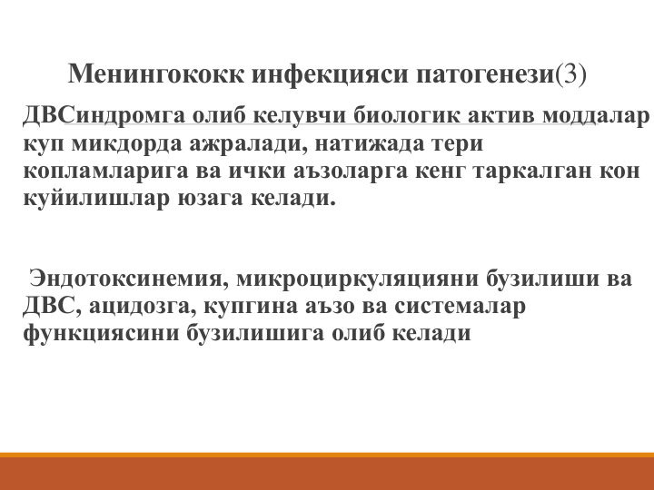 Менингококк инфекцияси патогенези(3)
ДВСиндромга олиб келувчи биологик актив моддалар 
куп микдорда ажралади, натижада тери 
копламларига ва ички аъзоларга кенг таркалган кон 
куйилишлар юзага келади. 
Эндотоксинемия, микроциркуляцияни бузилиши ва 
ДВС, ацидозга, купгина аъзо ва системалар 
функциясини бузилишига олиб келади
