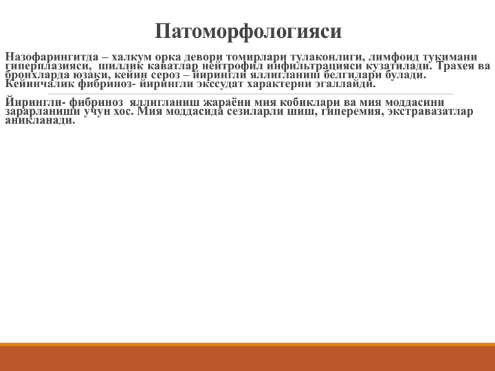 Патоморфологияси
Назофарингитда – халкум орка девори томирлари тулаконлиги, лимфоид тукимани 
гиперплазияси,  шиллик каватлар нейтрофил инфильтрацияси кузатилади. Трахея ва 
бронхларда юзаки, кейин сероз – йирингли яллигланиш белгилари булади. 
Кейинчалик фибриноз- йирингли экссудат характерни эгаллайди.
Йирингли- фибриноз яллигланиш жараёни мия кобиклари ва мия моддасини 
зарарланиши учун хос. Мия моддасида сезиларли шиш, гиперемия, экстравазатлар 
аникланади. 

