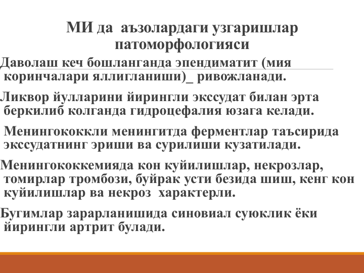 МИ да аъзолардаги узгаришлар 
патоморфологияси
Даволаш кеч бошланганда эпендиматит (мия 
коринчалари яллигланиши)_ ривожланади.
Ликвор йулларини йирингли экссудат билан эрта 
беркилиб колганда гидроцефалия юзага келади.
Менингококкли менингитда ферментлар таъсирида 
экссудатнинг эриши ва сурилиши кузатилади.
Менингококкемияда кон куйилишлар, некрозлар, 
томирлар тромбози, буйрак усти безида шиш, кенг кон 
куйилишлар ва некроз характерли.
Бугимлар зарарланишида синовиал суюклик ёки 
йирингли артрит булади. 
