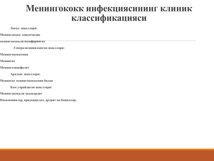 Менингококк инфекциясининг клиник
классификацияси
Локал  шакллари:
Менингококк ташувчилик
менингококкли назофарингит
Генерализациялашган шакллари:
Менингококкемия
Менингит
Менингоэнцефалит
Аралаш шакллари:
Менингит менингококкемия билан
Кам учрайдиган шакллари:
Менингококкли эндокардит
Пневмониялар, иридоциклит, артрит ва бошкалар. 
