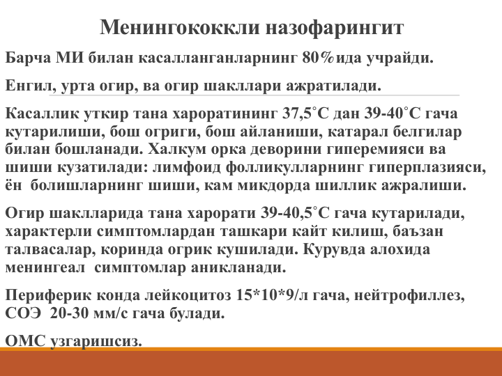 Менингококкли назофарингит
Барча МИ билан касалланганларнинг 80%ида учрайди.
Енгил, урта огир, ва огир шакллари ажратилади.
Касаллик уткир тана хароратининг 37,5˚С дан 39-40˚С гача 
кутарилиши, бош огриги, бош айланиши, катарал белгилар 
билан бошланади. Халкум орка деворини гиперемияси ва 
шиши кузатилади: лимфоид фолликулларнинг гиперплазияси, 
ён  болишларнинг шиши, кам микдорда шиллик ажралиши.
Огир шаклларида тана харорати 39-40,5˚С гача кутарилади, 
характерли симптомлардан ташкари кайт килиш, баъзан 
талвасалар, коринда огрик кушилади. Курувда алохида 
менингеал симптомлар аникланади.
Периферик конда лейкоцитоз 15*10*9/л гача, нейтрофиллез, 
СОЭ  20-30 мм/с гача булади.
ОМС узгаришсиз.
